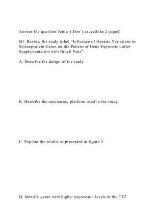 Answer the question below [ Don’t exceed the 2 pages]
Q1: Review the study titled “Influence of Genetic Variations in
Selenoprotein Genes on the Pattern of Gene Expression after
Supplementation with Brazil Nuts”.
A. Describe the design of the study
B. Describe the microarray platform used in the study.
C. Explain the results as presented in figure 2.
D. Identify genes with higher expression levels in the TT2
 