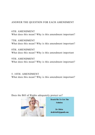 ANSWER THE QUESTION FOR EACH AMENDMENT
6TH. AMENDMENT
What does this mean? Why is this amendment important?
7TH. AMENDMENT
What does this mean? Why is this amendment important?
8TH. AMENDMENT
What does this mean? Why is this amendment important
9TH. AMENDMENT
What does this mean? Why is this amendment important?
5. 10TH. AMENDMENT
What does this mean? Why is this amendment important?
Does the Bill of Rights adequately protect us?
 