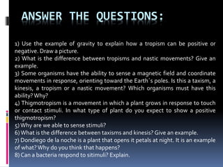 ANSWER THE QUESTIONS:
1) Use the example of gravity to explain how a tropism can be positive or
negative. Draw a picture.
2) What is the difference between tropisms and nastic movements? Give an
example.
3) Some organisms have the ability to sense a magnetic field and coordinate
movements in response, orienting toward the Earth´s poles. Is this a taxism, a
kinesis, a tropism or a nastic movement? Which organisms must have this
ability?Why?
4) Thigmotropism is a movement in which a plant grows in response to touch
or contact stimuli. In what type of plant do you expect to show a positive
thigmotropism?
5)Why are we able to sense stimuli?
6)What is the difference between taxisms and kinesis? Give an example.
7) Dondiego de la noche is a plant that opens it petals at night. It is an example
of what?Why do you think that happens?
8) Can a bacteria respond to sitimuli? Explain.
 