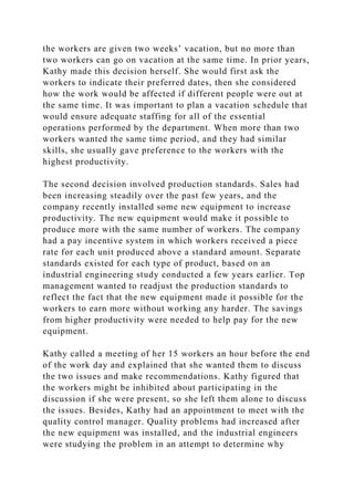 the workers are given two weeks’ vacation, but no more than
two workers can go on vacation at the same time. In prior years,
Kathy made this decision herself. She would first ask the
workers to indicate their preferred dates, then she considered
how the work would be affected if different people were out at
the same time. It was important to plan a vacation schedule that
would ensure adequate staffing for all of the essential
operations performed by the department. When more than two
workers wanted the same time period, and they had similar
skills, she usually gave preference to the workers with the
highest productivity.
The second decision involved production standards. Sales had
been increasing steadily over the past few years, and the
company recently installed some new equipment to increase
productivity. The new equipment would make it possible to
produce more with the same number of workers. The company
had a pay incentive system in which workers received a piece
rate for each unit produced above a standard amount. Separate
standards existed for each type of product, based on an
industrial engineering study conducted a few years earlier. Top
management wanted to readjust the production standards to
reflect the fact that the new equipment made it possible for the
workers to earn more without working any harder. The savings
from higher productivity were needed to help pay for the new
equipment.
Kathy called a meeting of her 15 workers an hour before the end
of the work day and explained that she wanted them to discuss
the two issues and make recommendations. Kathy figured that
the workers might be inhibited about participating in the
discussion if she were present, so she left them alone to discuss
the issues. Besides, Kathy had an appointment to meet with the
quality control manager. Quality problems had increased after
the new equipment was installed, and the industrial engineers
were studying the problem in an attempt to determine why
 