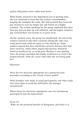 quality had gotten worse rather than better.
When Kathy returned to her department just at quitting time,
she was surprised to learn that the workers recommended
keeping the standards the same. She had assumed they knew the
pay incentives were no longer fair and would set a higher
standard. The worker speaking for the group explained that their
base pay had not kept up with inflation, and the higher incentive
pay restored their real income to its prior level.
On the vacation issue, the group was deadlocked. Several of the
workers wanted to take their vacations during the same two-
week period and could not agree on who should go. Some
workers argued that they should have priority because they had
more seniority, while others argued that priority should be
based on productivity, as in the past. Because it was quitting
time, the group concluded that Kathy would have to resolve the
dispute herself. After all, wasn’t that what she was being paid
for?
Questions
Were the two decisions appropriate for a group decision
procedure according to the Vroom–Yetton model?
What mistakes were made in using participation, and what could
have been done to avoid the difficulties the manager
encountered?
Where these two decisions appropriate ones for introducing
participation into the department?
Essay #3:
What are the potential benefits of delegation, and when is it
 