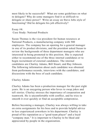 most likely to be successful? What are some guidelines on what
to delegate? Why do some managers find it so difficult to
delegate or share power? Write an essay on Steve Jobs style of
functioning? Did he delegate his job effectively?
Essay #4:
Case Study: National Products
Susan Thomas is the vice president for human resources at
National Products, a manufacturing company with 500
employees. The company has an opening for a general manager
in one of its product divisions, and the president asked Susan to
review the backgrounds of three department managers who are
interested in being promoted to this position. She is expected
either to recommend one of the three internal candidates or to
begin recruitment of external candidates. The internal
candidates are Charley Adams, Bill Stuart, and Ray Johnson.
The following information about each candidate was obtained
from performance records, interviews with the candidates, and
discussions with the boss of each candidate.
Charley Adams
Charley Adams has been a production manager for the past eight
years. He is an easygoing person who loves to swap jokes and
tell stories. Charley stresses the importance of cooperation and
teamwork. He is uncomfortable with conflict, and he tries to
smooth it over quickly or find an acceptable compromise.
Before becoming a manager, Charley was always willing to take
on extra assignments for his boss and to provide helpful advice
to less experienced coworkers in his department. Charley is
proud of his reputation as a “good team player” and a loyal
“company man.” It is important to Charley to be liked and
appreciated by people in the organization.
 