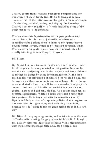 Charley comes from a cultural background emphasizing the
importance of close family ties. He holds frequent Sunday
dinners at which the entire Adams clan gathers for an afternoon
of swimming, baseball, eating, and singing. On Saturdays,
Charley likes to play golf with friends, including some of the
other managers in the company.
Charley wants his department to have a good performance
record, but he is reluctant to jeopardize relations with
subordinates by pushing them to improve their performance
beyond current levels, which he believes are adequate. When
Charley gives out performance bonuses to subordinates, he
usually tries to give something to everyone.
Bill Stuart
Bill Stuart has been the manager of an engineering department
for three years. He was promoted to that position because he
was the best design engineer in the company and was ambitious
to further his career by going into management. At the time,
Bill had little understanding of what the job would be like, but
he saw it as both an opportunity and a challenge. Bill grew up
as somewhat of a loner. He still feels awkward around people he
doesn’t know well, and he dislikes social functions such as
cocktail parties and company picnics. As a design engineer, Bill
preferred assignments where he could work alone rather than
team projects. He is impatient with bureaucratic authority
figures and he is critical of corporate policies that he regards as
too restrictive. Bill gets along well with his present boss,
because he is left alone to run his engineering group in his own
way.
Bill likes challenging assignments, and he tries to save the most
difficult and interesting design projects for himself. Although
Bill usually performs these tasks effectively, his preoccupation
with them sometimes takes time away from some of his
 