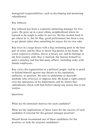 managerial responsibilities, such as developing and mentoring
subordinates.
Ray Johnson
Ray Johnson has been a corporate marketing manager for five
years. He grew up in a poor ethnic neighborhood where he
learned to be tough in order to survive. He has worked hard to
get where he is, but for Ray, good performance has been a way
to get ahead rather than something he enjoys for its own sake.
Ray lives in a large house with a big swimming pool in the best
part of town, and he likes to throw big parties at his home. He
wears expensive clothes, drives a luxury car, and he belongs to
the best country club. Ray is married, but fancies himself as
quite a playboy and has had many affairs, including some with
female employees.
Ray views the organization as a political jungle, and he is quick
to defend himself against any threats to his reputation,
authority, or position. He tries to undermine or discredit
anybody who criticizes or opposes him. He keeps a tight control
over the operations of his department, and he insists that
subordinates check with him before taking any action that is not
routine.
Questions
What are the dominant motives for each candidate?
What are the implications of these traits for the success of each
candidate if selected for the general manager position?
Should Susan recommend one of these candidates for the
position, or look for external candidates?
 