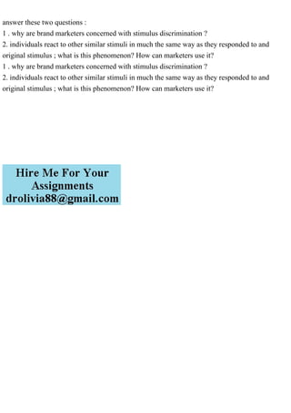 answer these two questions :
1 . why are brand marketers concerned with stimulus discrimination ?
2. individuals react to other similar stimuli in much the same way as they responded to and
original stimulus ; what is this phenomenon? How can marketers use it?
1 . why are brand marketers concerned with stimulus discrimination ?
2. individuals react to other similar stimuli in much the same way as they responded to and
original stimulus ; what is this phenomenon? How can marketers use it?
 