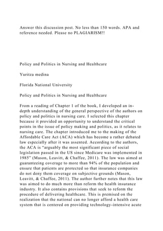 Answer this discussion post. No less than 150 words. APA and
reference needed. Please no PLAGIARISM!!
Policy and Politics in Nursing and Healthcare
Yuritza medina
Florida National University
Policy and Politics in Nursing and Healthcare
From a reading of Chapter 1 of the book, I developed an in-
depth understanding of the general perspective of the authors on
policy and politics in nursing care. I selected this chapter
because it provided an opportunity to understand the critical
points in the issue of policy making and politics, as it relates to
nursing care. The chapter introduced me to the making of the
Affordable Care Act (ACA) which has become a rather debated
law especially after it was assented. According to the authors,
the ACA is “arguably the most significant piece of social
legislation passed in the US since Medicare was implemented in
1985” (Mason, Leavitt, & Chaffee, 2011). The law was aimed at
guaranteeing coverage to more than 94% of the population and
ensure that patients are protected so that insurance companies
do not deny them coverage on subjective grounds (Mason,
Leavitt, & Chaffee, 2011). The author further notes that this law
was aimed to do much more than reform the health insurance
industry. It also contains provisions that seek to reform the
procedure of delivering healthcare. This is premised on the
realization that the national can no longer afford a health care
system that is centered on providing technology-intensive acute
 