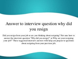 Answer to interview question why did
you resign
Did you resign from your job or are you thinking about resigning? Not sure how to
answer the interview question "Why did you resign?" or Why are your resigning
your job?" These suggested interview answers with help you prepare to questions
about resigning from your previous job.
 