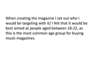 When creating the magazine I set out who I
would be targeting with it/ I felt that it would be
best aimed at people aged between 18-22, as
this is the most common age group for buying
music magazines.
 