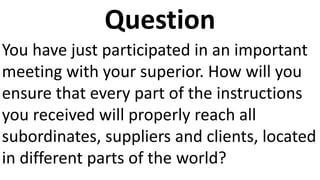 Question
You have just participated in an important
meeting with your superior. How will you
ensure that every part of the instructions
you received will properly reach all
subordinates, suppliers and clients, located
in different parts of the world?
 