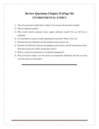 Review Questions Chapter II (Page 36)
ENVIRONMENTAL ETHICS
1) How does personal wealth relate to ethics? Can you provide personal example?
2) Why do industries pollute?
3) Why would normal economic forces against pollution control? Do you fell that is
changing?
4) Is it reasonable to expect a totally unpolluted environment? Why or why not?
5) What has been the dominant societal attitude toward resource use?
6) Describe the differences between development, preservation, and the conservation ethics.
Must there always be conflict among these ethics?
7) What is a major motivating force of corporate management?
8) Why do decision makers view the actions of corporations differently from the way they
view the actions of individuals?
 