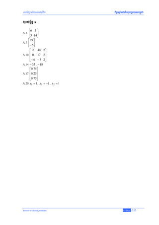 mhaviTüal½ysMNg;sIuvil              viTüasßanCatiBhubec©keTskm<úCa

]bsm<½n§ A
     ⎡6 3 ⎤
A.3 ⎢      ⎥
     ⎣3 14⎦
    ⎡ 79 ⎤
A.7 ⎢ ⎥
    ⎣− 5⎦
       ⎡ 2 48 2⎤
A.10
       ⎢ 0 17 2⎥
       ⎢            ⎥
       ⎢ − 6 − 5 2⎥
       ⎣            ⎦
A.14   − 33 , − 18
       ⎡0.75⎤
A.17
       ⎢0.25⎥
       ⎢     ⎥
       ⎢0.75⎥
       ⎣     ⎦
A.20   x1 = 1 , x3 = −1 , x 2 = 1




Answer to slected problems                   T.Chhay   -555
 
