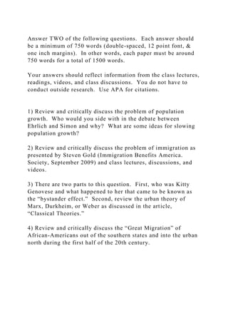 Answer TWO of the following questions. Each answer should
be a minimum of 750 words (double-spaced, 12 point font, &
one inch margins). In other words, each paper must be around
750 words for a total of 1500 words.
Your answers should reflect information from the class lectures,
readings, videos, and class discussions. You do not have to
conduct outside research. Use APA for citations.
1) Review and critically discuss the problem of population
growth. Who would you side with in the debate between
Ehrlich and Simon and why? What are some ideas for slowing
population growth?
2) Review and critically discuss the problem of immigration as
presented by Steven Gold (Immigration Benefits America.
Society, September 2009) and class lectures, discussions, and
videos.
3) There are two parts to this question. First, who was Kitty
Genovese and what happened to her that came to be known as
the “bystander effect.” Second, review the urban theory of
Marx, Durkheim, or Weber as discussed in the article,
“Classical Theories.”
4) Review and critically discuss the “Great Migration” of
African-Americans out of the southern states and into the urban
north during the first half of the 20th century.
 