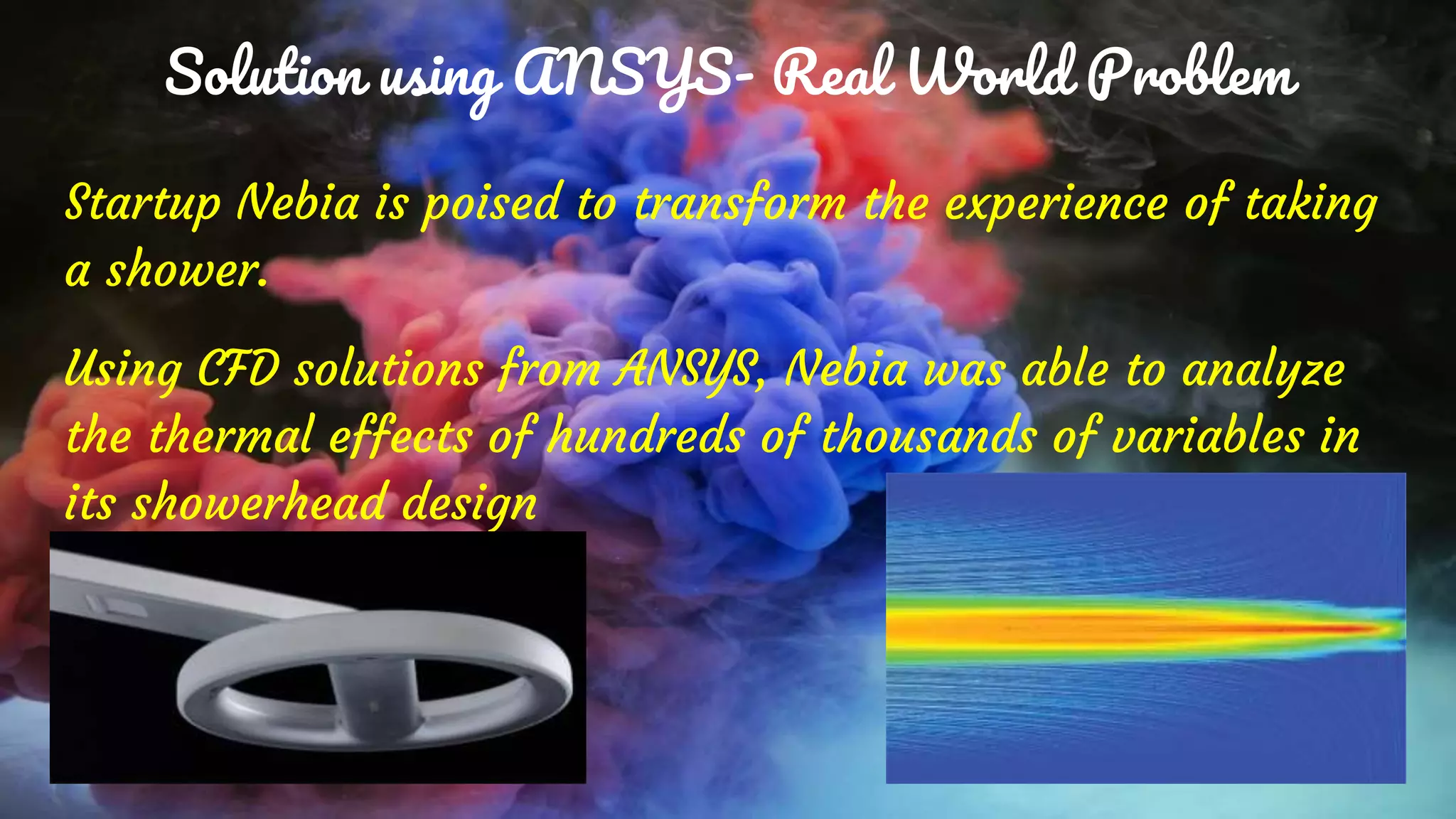 Solution using ANSYS- Real World Problem
Startup Nebia is poised to transform the experience of taking
a shower.
Using CFD solutions from ANSYS, Nebia was able to analyze
the thermal effects of hundreds of thousands of variables in
its showerhead design
 