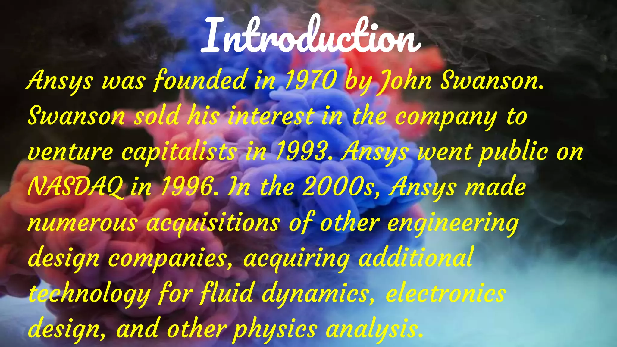 Introduction
Ansys was founded in 1970 by John Swanson.
Swanson sold his interest in the company to
venture capitalists in 1993. Ansys went public on
NASDAQ in 1996. In the 2000s, Ansys made
numerous acquisitions of other engineering
design companies, acquiring additional
technology for fluid dynamics, electronics
design, and other physics analysis.
 
