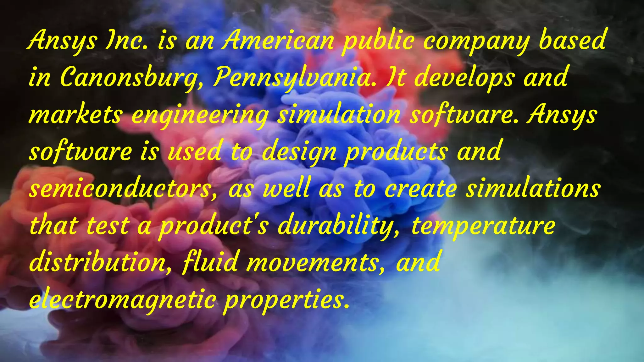 Ansys Inc. is an American public company based
in Canonsburg, Pennsylvania. It develops and
markets engineering simulation software. Ansys
software is used to design products and
semiconductors, as well as to create simulations
that test a product's durability, temperature
distribution, fluid movements, and
electromagnetic properties.
 