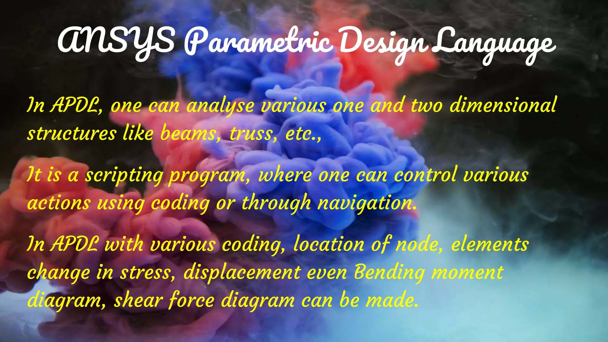 ANSYS Parametric Design Language
In APDL, one can analyse various one and two dimensional
structures like beams, truss, etc.,
It is a scripting program, where one can control various
actions using coding or through navigation.
In APDL with various coding, location of node, elements
change in stress, displacement even Bending moment
diagram, shear force diagram can be made.
 
