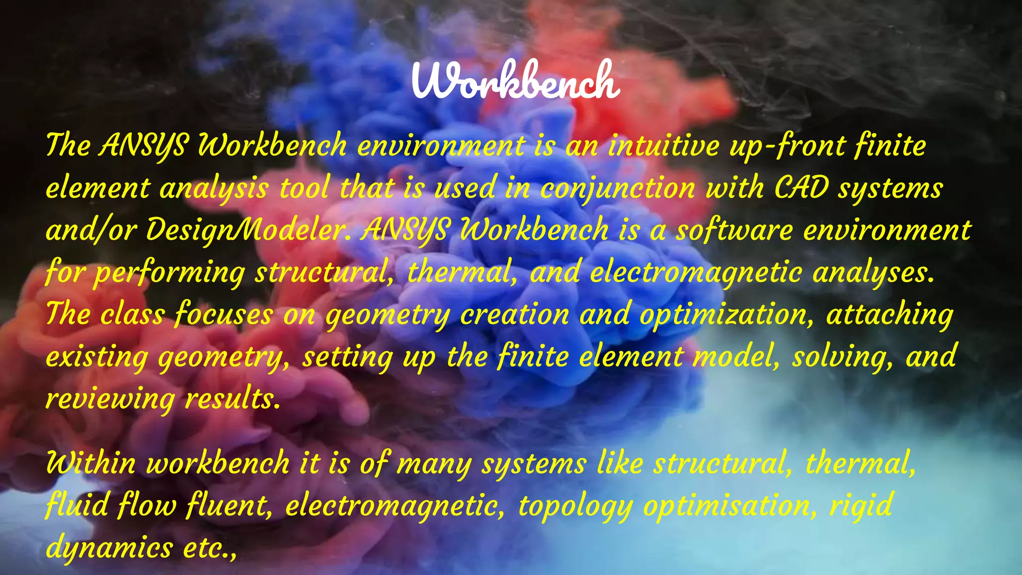 Workbench
The ANSYS Workbench environment is an intuitive up-front finite
element analysis tool that is used in conjunction with CAD systems
and/or DesignModeler. ANSYS Workbench is a software environment
for performing structural, thermal, and electromagnetic analyses.
The class focuses on geometry creation and optimization, attaching
existing geometry, setting up the finite element model, solving, and
reviewing results.
Within workbench it is of many systems like structural, thermal,
fluid flow fluent, electromagnetic, topology optimisation, rigid
dynamics etc.,
 