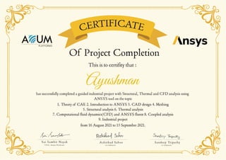 CERTIFICATE
Ashirbad Sahoo
co-ordinator
Sandeep Tripathy
co-ordinator
Sai Sambit Nayak
CEO, Auum Platforms
Of Project Completion
Ayushman
This is to certifity that :
has successfully completed a guided industrial project with Structural, Thermal and CFD analysis using
ANSYS tool on the topic
1. Theory of CAE 2. Introduction to ANSYS 3. CAD design 4. Meshing
5. Structural analysis 6. Thermal analysis
7. Computational fluid dynamics(CFD) and ANSYS fluent 8. Coupled analysis
9. Industrial project
1. Theory of CAE 2. Introduction to ANSYS 3. CAD design 4. Meshing
5. Structural analysis 6. Thermal analysis
7. Computational fluid dynamics(CFD) and ANSYS fluent 8. Coupled analysis
9. Industrial project
from 16 August 2021 to 15 September 2021.
from 16 August 2021 to 15 September 2021.
 