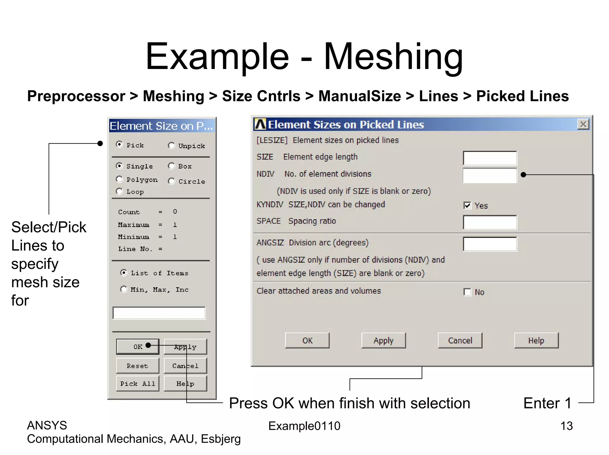 Example - Meshing
Preprocessor > Meshing > Size Cntrls > ManualSize > Lines > Picked Lines
Example0110 13
Computational Mechanics, AAU, Esbjerg
ANSYS
Select/Pick
Lines to
specify
mesh size
for
Press OK when finish with selection Enter 1
 