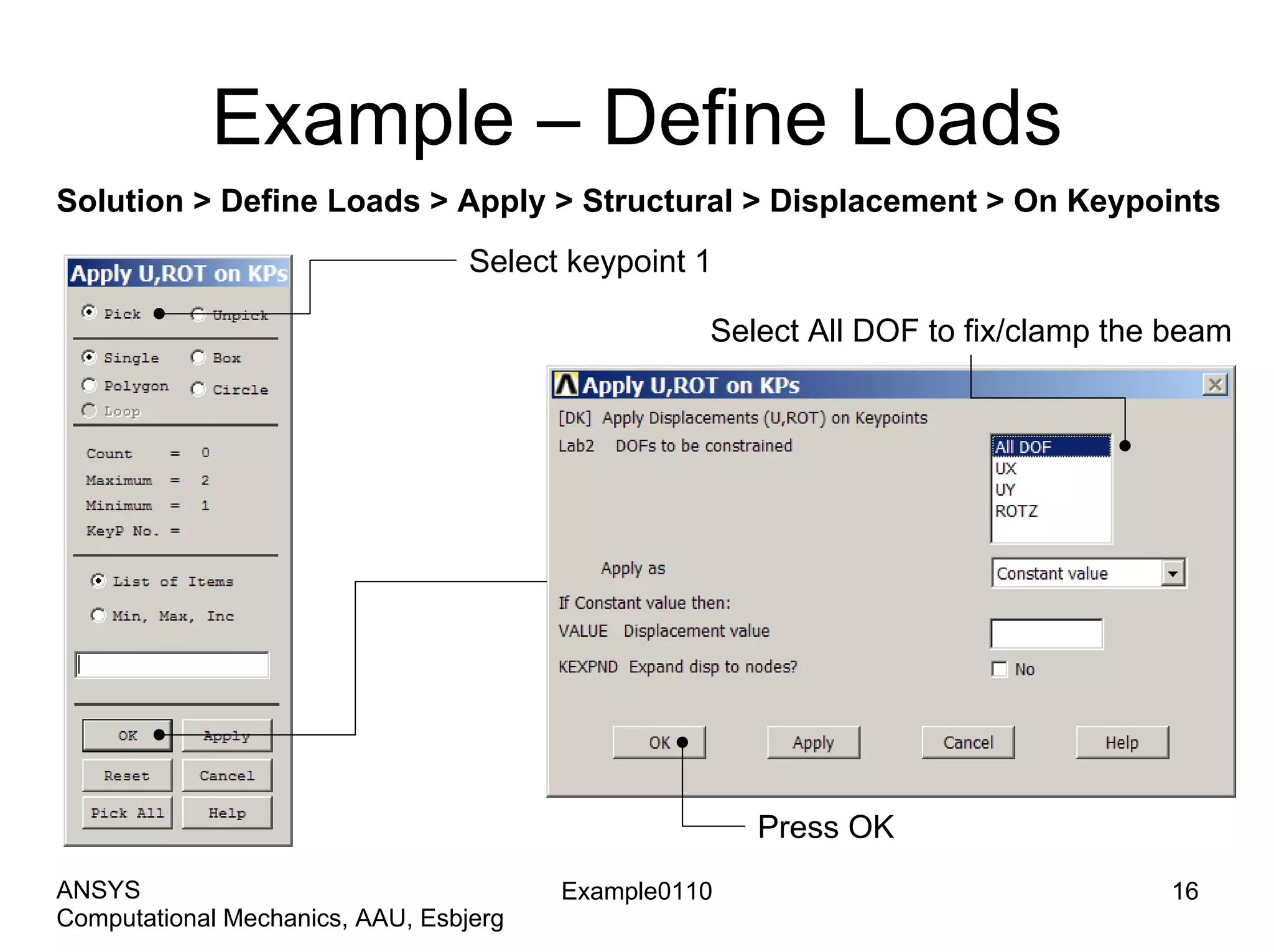 Example – Define Loads
Solution > Define Loads > Apply > Structural > Displacement > On Keypoints
Select keypoint 1
Select All DOF to fix/clamp the beam
Press OK
Example0110 16
Computational Mechanics, AAU, Esbjerg
ANSYS
 