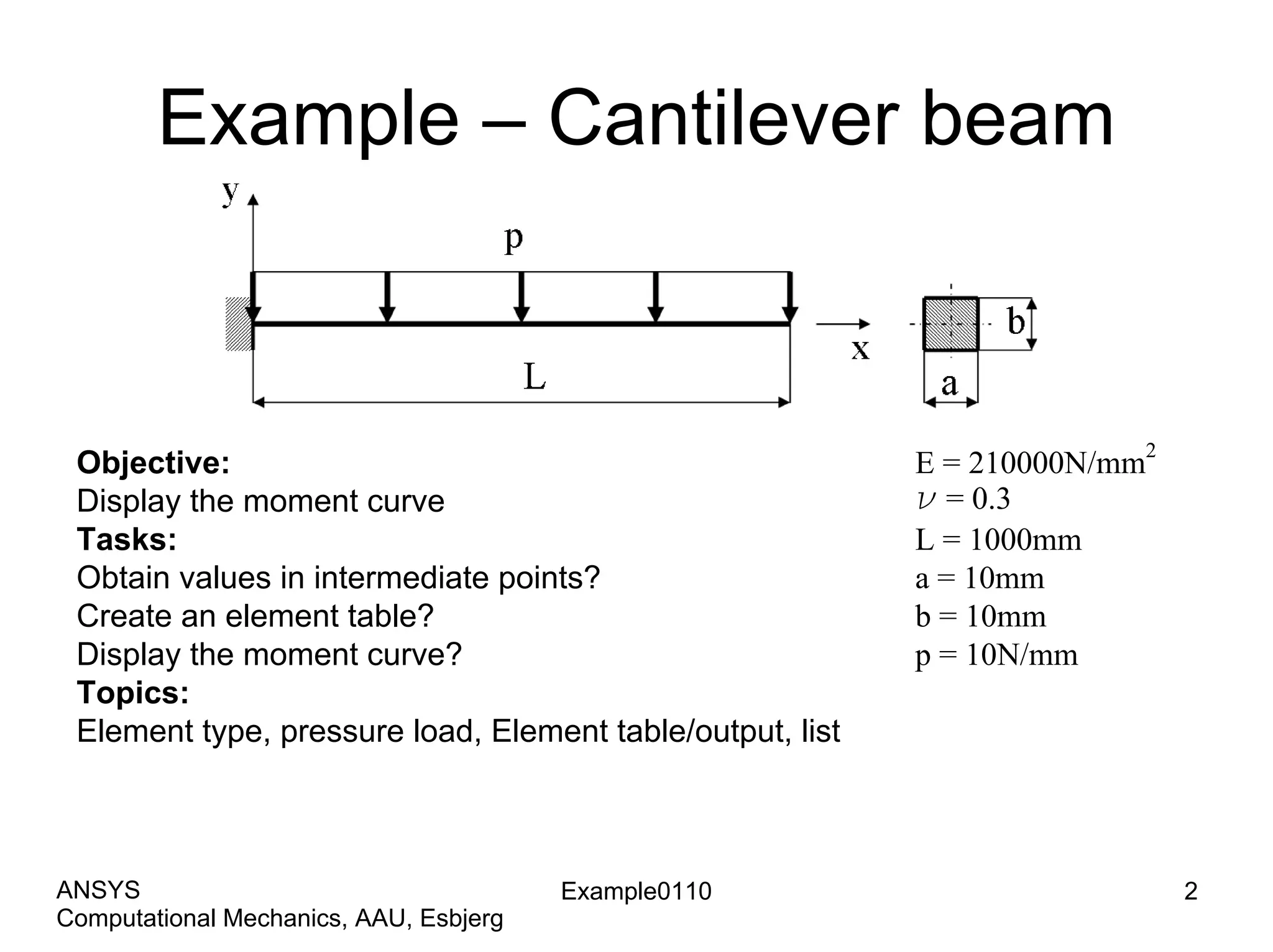 Example – Cantilever beam
Objective:
Display the moment curve
Tasks:
Obtain values in intermediate points?
Create an element table?
Display the moment curve?
Topics:
Element type, pressure load, Element table/output, list
E = 210000N/mm
2
n = 0.3
L = 1000mm
a = 10mm
b = 10mm
p = 10N/mm
Example0110 2
Computational Mechanics, AAU, Esbjerg
ANSYS
 