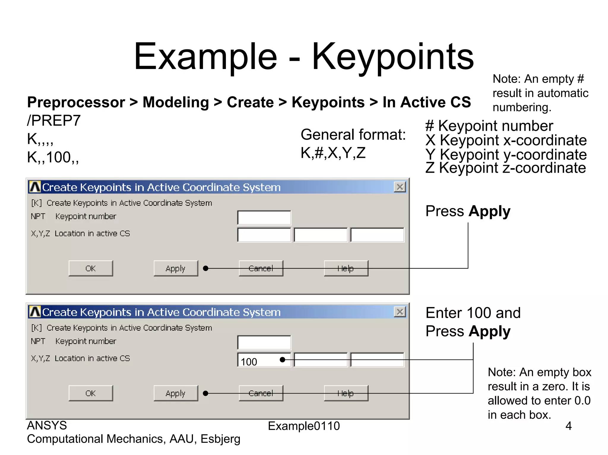 Example - Keypoints
Preprocessor > Modeling > Create > Keypoints > In Active CS
/PREP7
K,,,,
K,,100,,
General format:
K,#,X,Y,Z
# Keypoint number
X Keypoint x-coordinate
Y Keypoint y-coordinate
Z Keypoint z-coordinate
Note: An empty #
result in automatic
numbering.
Press Apply
Enter 100 and
Press Apply
Example0110 4
Computational Mechanics, AAU, Esbjerg
ANSYS
100
Note: An empty box
result in a zero. It is
allowed to enter 0.0
in each box.
 
