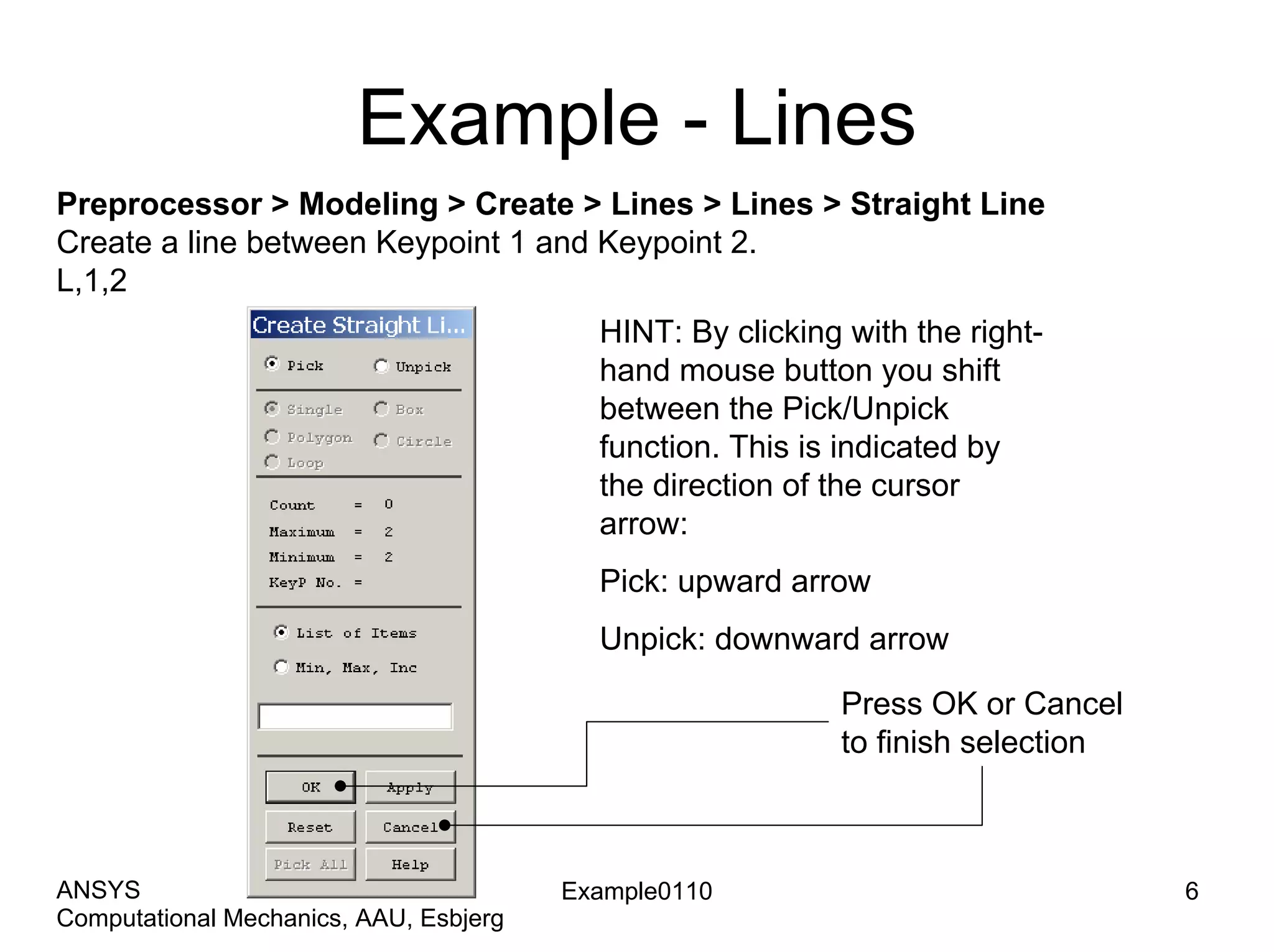 Example - Lines
Preprocessor > Modeling > Create > Lines > Lines > Straight Line
Create a line between Keypoint 1 and Keypoint 2.
L,1,2
Example0110 6
Computational Mechanics, AAU, Esbjerg
ANSYS
HINT: By clicking with the right-
hand mouse button you shift
between the Pick/Unpick
function. This is indicated by
the direction of the cursor
arrow:
Pick: upward arrow
Unpick: downward arrow
Press OK or Cancel
to finish selection
 