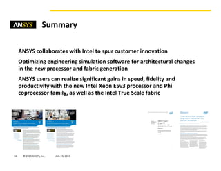 © 2015 ANSYS, Inc. August 20, 201516
Summary
ANSYS collaborates with Intel to spur customer innovation
Optimizing engineering simulation software for architectural changes
in the new processor and fabric generation
ANSYS users can realize significant gains in speed, fidelity and
productivity with the new Intel Xeon E5v3 processor and Phi
coprocessor family, as well as the Intel True Scale fabric
 
