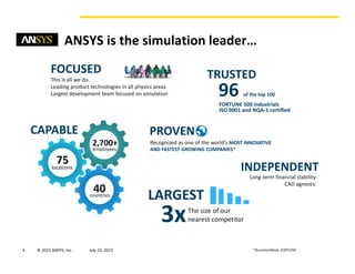 4 © 2015 ANSYS, Inc. August 20, 2015 *BusinessWeek, FORTUNE
ANSYS is the simulation leader…
FOCUSED
This is all we do.
Leading product technologies in all physics areas
Largest development team focused on simulation
CAPABLE
2,700+
75
40
employees
locations
countries
TRUSTED
FORTUNE 500 Industrials
96 of the top 100
ISO 9001 and NQA-1 certified
PROVEN
Recognized as one of the world’s MOST INNOVATIVE
AND FASTEST-GROWING COMPANIES*
INDEPENDENT
Long-term financial stability
CAD agnostic
LARGEST
3xThe size of our
nearest competitor
 