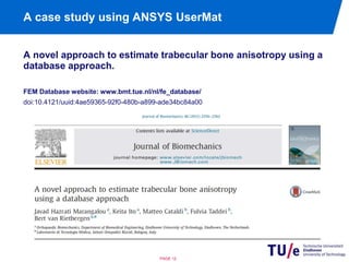 A case study using ANSYS UserMat 
A novel approach to estimate trabecular bone anisotropy using a 
database approach. 
FEM Database website: www.bmt.tue.nl/nl/fe_database/ 
doi:10.4121/uuid:4ae59365-92f0-480b-a899-ade34bc84a00 
PAGE 12 
 