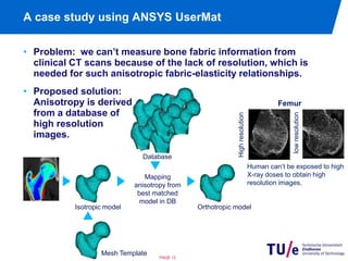 A case study using ANSYS UserMat 
• Problem: we can’t measure bone fabric information from 
clinical CT scans because of the lack of resolution, which is 
needed for such anisotropic fabric-elasticity relationships. 
Database 
Isotropic model Orthotropic model 
PAGE 13 
High resolution 
Femur 
low resolution 
Human can’t be exposed to high 
X-ray doses to obtain high 
resolution images. 
• Proposed solution: 
Anisotropy is derived 
from a database of 
high resolution 
images. 
Mapping 
anisotropy from 
best matched 
model in DB 
Mesh Template 
 