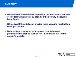 Summary 
• DB-derived FE models well reproduce the mechanical behavior 
of models with anisotropy based on the actually measured 
bone fabric. 
• DB-derived FE models can provide more accurate results than 
isotropic models. 
• Database approach can be also used to obtain more 
parameters than fabric such as Tb.Th, Tb.N and etc. for the 
patient’s models. 
PAGE 17 
 