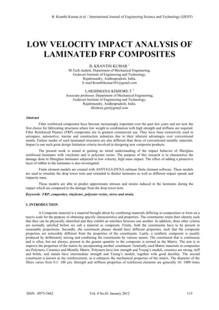 LOW VELOCITY IMPACT ANALYSIS OF
LAMINATED FRP COMPOSITES
B. KRANTHI KUMAR 1
M.Tech student, Department of Mechanical Engineering,
Godavari Institute of Engineering and Technology,
Rajahmundry, Andhrapradesh, India.
E-mail:Kranthikumar301@gmail.com
LAKSHMANA KISHORE.T 2
Associate professor, Department of Mechanical Engineering,
Godavari Institute of Engineering and Technology,
Rajahmundry, Andhrapradesh, India.
tlkishore.giet@gmail.com
Abstract
Fiber reinforced composites have become increasingly important over the past few years and are now the
first choice for fabricating structures where low weight in combination with high strength and stiffness are required.
Fiber Reinforced Plastics (FRP) composites are in greatest commercial use. They have been extensively used in
aerospace, automotive, marine and construction industries due to their inherent advantages over conventional
metals. Failure modes of such laminated structures are also different than those of conventional metallic materials.
Impact is one such great design limitation criteria involved in designing new composite products.
The present work is aimed at gaining an initial understanding of the impact behavior of fiberglass
reinforced laminates with vinylester and is polyester resins. The purpose of this research is to characterize the
damage done to fiberglass laminates subjected to low velocity, high mass impact. The effect of adding a protective
layer of rubber to the laminates is also investigated.
Finite element models are created with ANSYS/LS-DYNA onlinear finite element software. These models
are used to simulate the drop tower tests and extended to thicker laminates as well as different impact speeds and
impactor mass.
These models are able to predict approximate stresses and strains induced in the laminates during the
impact which are compared to the damage from the drop tower tests.
Keywords: FRP, composites, vinylester, polyester resins, stress and strain.
1. INTRODUCTION
A Composite material is a material brought about by combining materials differing in composition or form on a
macro scale for the purpose of obtaining specific characteristics and properties. The constituents retain their identity such
that they can be physically identified and they exhibit an interface between one another. In addition, three other criteria
are normally satisfied before we call a material as composite. Firstly, both the constituents have to be present in
reasonable proportions. Secondly, the constituent phases should have different properties, such that the composite
properties are noticeably different from the properties of the constituents. Lastly, a synthetic composite is usually
produced by deliberately mixing and combining the constituents by various means. The constituent that is continuous
and is often, but not always, present in the greater quantity in the composite is termed as the Matrix. The aim is to
improve the properties of the matrix by incorporating another constituent. Generally used Matrix materials in composites
are Polymers, Ceramics and Metallic Matrix. Polymers have low strength and Young’s moduli, ceramics are strong, stiff
and brittle, and metals have intermediate strength and Young’s moduli, together with good ductility. The second
constituent is known as the reinforcement, as it enhances the mechanical properties of the matrix. The diameter of the
fibers varies from 0.1- 100 µm. Strength and stiffness properties of reinforced elements are generally 10- 1000 times
B. Kranthi Kumar et al. / International Journal of Engineering Science and Technology (IJEST)
ISSN : 0975-5462 Vol. 4 No.01 January 2012 115
 