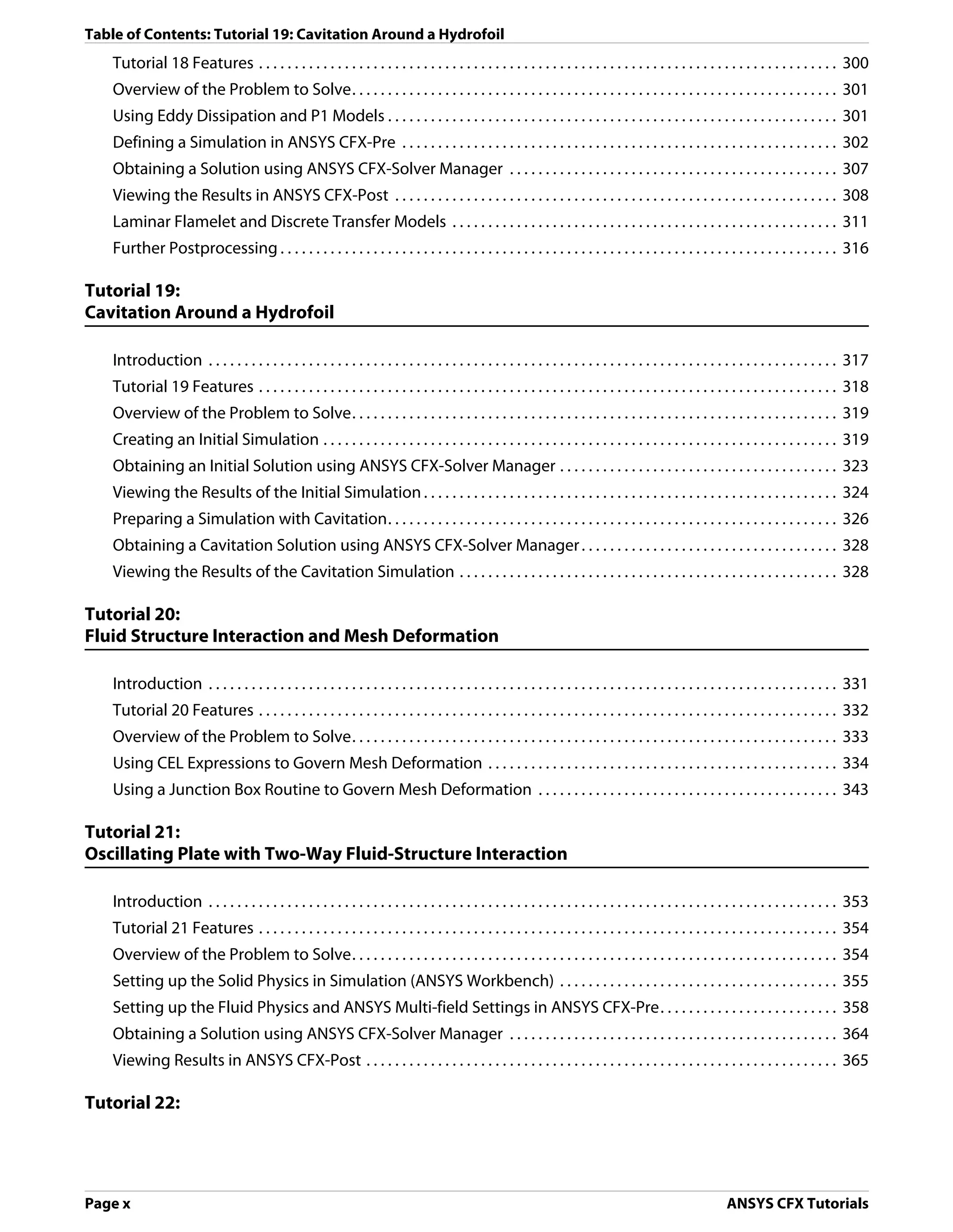 Table of Contents: Tutorial 19: Cavitation Around a Hydrofoil
    Tutorial 18 Features . . . . . . . . . . . . . . . . . . . . . . . . . . . . . . . . . . . . . . . . . . . . . . . . . . . . . . . . . . . . . . . . . . . . . . . . . . . . . . . . . 300
    Overview of the Problem to Solve. . . . . . . . . . . . . . . . . . . . . . . . . . . . . . . . . . . . . . . . . . . . . . . . . . . . . . . . . . . . . . . . . . . . 301
    Using Eddy Dissipation and P1 Models . . . . . . . . . . . . . . . . . . . . . . . . . . . . . . . . . . . . . . . . . . . . . . . . . . . . . . . . . . . . . . . 301
    Defining a Simulation in ANSYS CFX-Pre . . . . . . . . . . . . . . . . . . . . . . . . . . . . . . . . . . . . . . . . . . . . . . . . . . . . . . . . . . . . . 302
    Obtaining a Solution using ANSYS CFX-Solver Manager . . . . . . . . . . . . . . . . . . . . . . . . . . . . . . . . . . . . . . . . . . . . . . 307
    Viewing the Results in ANSYS CFX-Post . . . . . . . . . . . . . . . . . . . . . . . . . . . . . . . . . . . . . . . . . . . . . . . . . . . . . . . . . . . . . . 308
    Laminar Flamelet and Discrete Transfer Models . . . . . . . . . . . . . . . . . . . . . . . . . . . . . . . . . . . . . . . . . . . . . . . . . . . . . . 311
    Further Postprocessing . . . . . . . . . . . . . . . . . . . . . . . . . . . . . . . . . . . . . . . . . . . . . . . . . . . . . . . . . . . . . . . . . . . . . . . . . . . . . . 316

Tutorial 19:
Cavitation Around a Hydrofoil

    Introduction . . . . . . . . . . . . . . . . . . . . . . . . . . . . . . . . . . . . . . . . . . . . . . . . . . . . . . . . . . . . . . . . . . . . . . . . . . . . . . . . . . . . . . . . 317
    Tutorial 19 Features . . . . . . . . . . . . . . . . . . . . . . . . . . . . . . . . . . . . . . . . . . . . . . . . . . . . . . . . . . . . . . . . . . . . . . . . . . . . . . . . . 318
    Overview of the Problem to Solve. . . . . . . . . . . . . . . . . . . . . . . . . . . . . . . . . . . . . . . . . . . . . . . . . . . . . . . . . . . . . . . . . . . . 319
    Creating an Initial Simulation . . . . . . . . . . . . . . . . . . . . . . . . . . . . . . . . . . . . . . . . . . . . . . . . . . . . . . . . . . . . . . . . . . . . . . . . 319
    Obtaining an Initial Solution using ANSYS CFX-Solver Manager . . . . . . . . . . . . . . . . . . . . . . . . . . . . . . . . . . . . . . . 323
    Viewing the Results of the Initial Simulation . . . . . . . . . . . . . . . . . . . . . . . . . . . . . . . . . . . . . . . . . . . . . . . . . . . . . . . . . . 324
    Preparing a Simulation with Cavitation. . . . . . . . . . . . . . . . . . . . . . . . . . . . . . . . . . . . . . . . . . . . . . . . . . . . . . . . . . . . . . . 326
    Obtaining a Cavitation Solution using ANSYS CFX-Solver Manager . . . . . . . . . . . . . . . . . . . . . . . . . . . . . . . . . . . . 328
    Viewing the Results of the Cavitation Simulation . . . . . . . . . . . . . . . . . . . . . . . . . . . . . . . . . . . . . . . . . . . . . . . . . . . . . 328

Tutorial 20:
Fluid Structure Interaction and Mesh Deformation

    Introduction . . . . . . . . . . . . . . . . . . . . . . . . . . . . . . . . . . . . . . . . . . . . . . . . . . . . . . . . . . . . . . . . . . . . . . . . . . . . . . . . . . . . . . . . 331
    Tutorial 20 Features . . . . . . . . . . . . . . . . . . . . . . . . . . . . . . . . . . . . . . . . . . . . . . . . . . . . . . . . . . . . . . . . . . . . . . . . . . . . . . . . . 332
    Overview of the Problem to Solve. . . . . . . . . . . . . . . . . . . . . . . . . . . . . . . . . . . . . . . . . . . . . . . . . . . . . . . . . . . . . . . . . . . . 333
    Using CEL Expressions to Govern Mesh Deformation . . . . . . . . . . . . . . . . . . . . . . . . . . . . . . . . . . . . . . . . . . . . . . . . . 334
    Using a Junction Box Routine to Govern Mesh Deformation . . . . . . . . . . . . . . . . . . . . . . . . . . . . . . . . . . . . . . . . . . 343

Tutorial 21:
Oscillating Plate with Two-Way Fluid-Structure Interaction

    Introduction . . . . . . . . . . . . . . . . . . . . . . . . . . . . . . . . . . . . . . . . . . . . . . . . . . . . . . . . . . . . . . . . . . . . . . . . . . . . . . . . . . . . . . . . 353
    Tutorial 21 Features . . . . . . . . . . . . . . . . . . . . . . . . . . . . . . . . . . . . . . . . . . . . . . . . . . . . . . . . . . . . . . . . . . . . . . . . . . . . . . . . . 354
    Overview of the Problem to Solve. . . . . . . . . . . . . . . . . . . . . . . . . . . . . . . . . . . . . . . . . . . . . . . . . . . . . . . . . . . . . . . . . . . . 354
    Setting up the Solid Physics in Simulation (ANSYS Workbench) . . . . . . . . . . . . . . . . . . . . . . . . . . . . . . . . . . . . . . . 355
    Setting up the Fluid Physics and ANSYS Multi-field Settings in ANSYS CFX-Pre. . . . . . . . . . . . . . . . . . . . . . . . . 358
    Obtaining a Solution using ANSYS CFX-Solver Manager . . . . . . . . . . . . . . . . . . . . . . . . . . . . . . . . . . . . . . . . . . . . . . 364
    Viewing Results in ANSYS CFX-Post . . . . . . . . . . . . . . . . . . . . . . . . . . . . . . . . . . . . . . . . . . . . . . . . . . . . . . . . . . . . . . . . . . 365

Tutorial 22:




Page x                                                                                                                                                         ANSYS CFX Tutorials
 