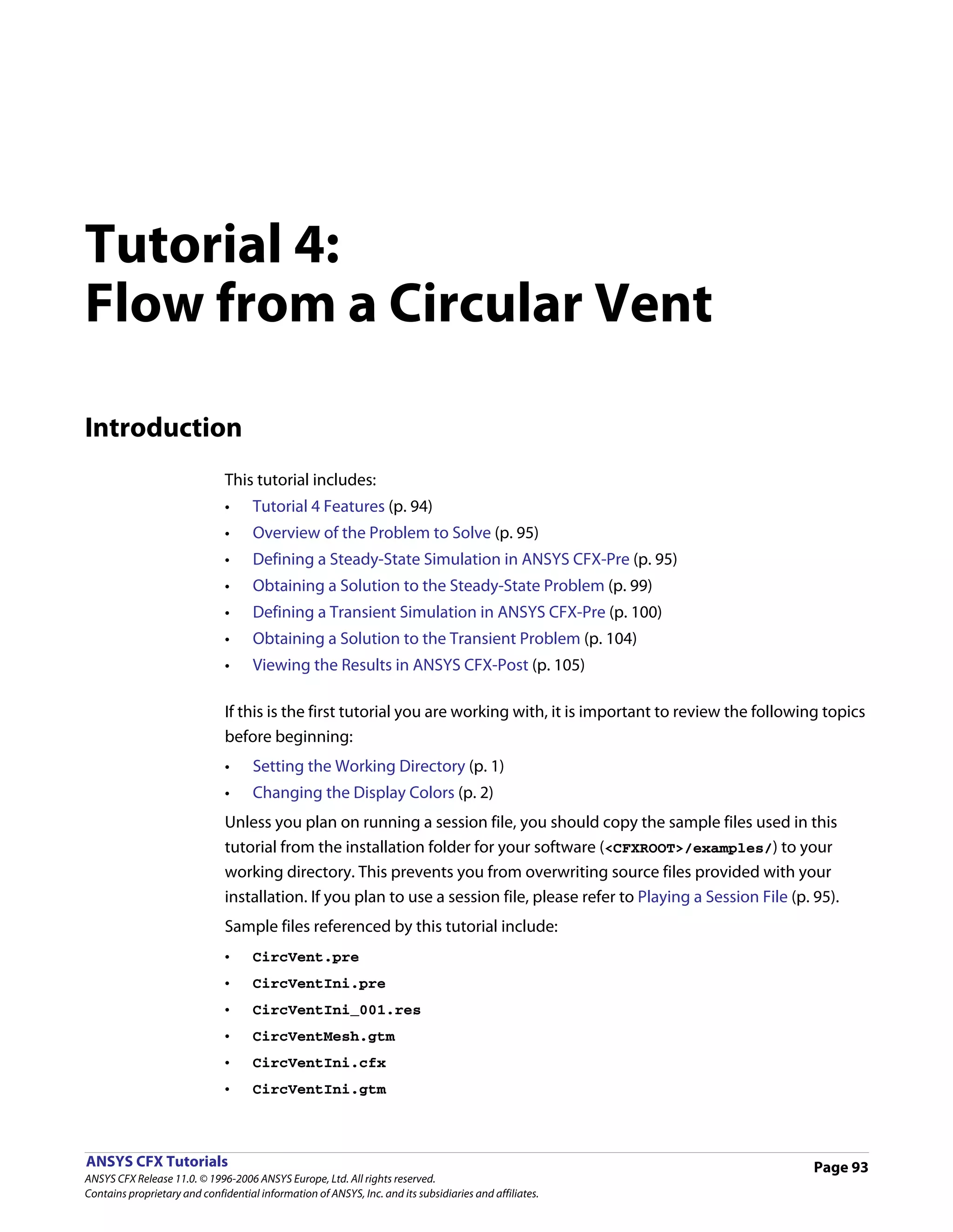 Tutorial 4:
Flow from a Circular Vent

Introduction
                               This tutorial includes:
                               •     Tutorial 4 Features (p. 94)
                               •     Overview of the Problem to Solve (p. 95)
                               •     Defining a Steady-State Simulation in ANSYS CFX-Pre (p. 95)
                               •     Obtaining a Solution to the Steady-State Problem (p. 99)
                               •     Defining a Transient Simulation in ANSYS CFX-Pre (p. 100)
                               •     Obtaining a Solution to the Transient Problem (p. 104)
                               •     Viewing the Results in ANSYS CFX-Post (p. 105)

                               If this is the first tutorial you are working with, it is important to review the following topics
                               before beginning:
                               •     Setting the Working Directory (p. 1)
                               •     Changing the Display Colors (p. 2)
                               Unless you plan on running a session file, you should copy the sample files used in this
                               tutorial from the installation folder for your software (<CFXROOT>/examples/) to your
                               working directory. This prevents you from overwriting source files provided with your
                               installation. If you plan to use a session file, please refer to Playing a Session File (p. 95).
                               Sample files referenced by this tutorial include:
                               •     CircVent.pre
                               •     CircVentIni.pre
                               •     CircVentIni_001.res
                               •     CircVentMesh.gtm
                               •     CircVentIni.cfx
                               •     CircVentIni.gtm



ANSYS CFX Tutorials                                                                                                        Page 93
ANSYS CFX Release 11.0. © 1996-2006 ANSYS Europe, Ltd. All rights reserved.
Contains proprietary and confidential information of ANSYS, Inc. and its subsidiaries and affiliates.
 