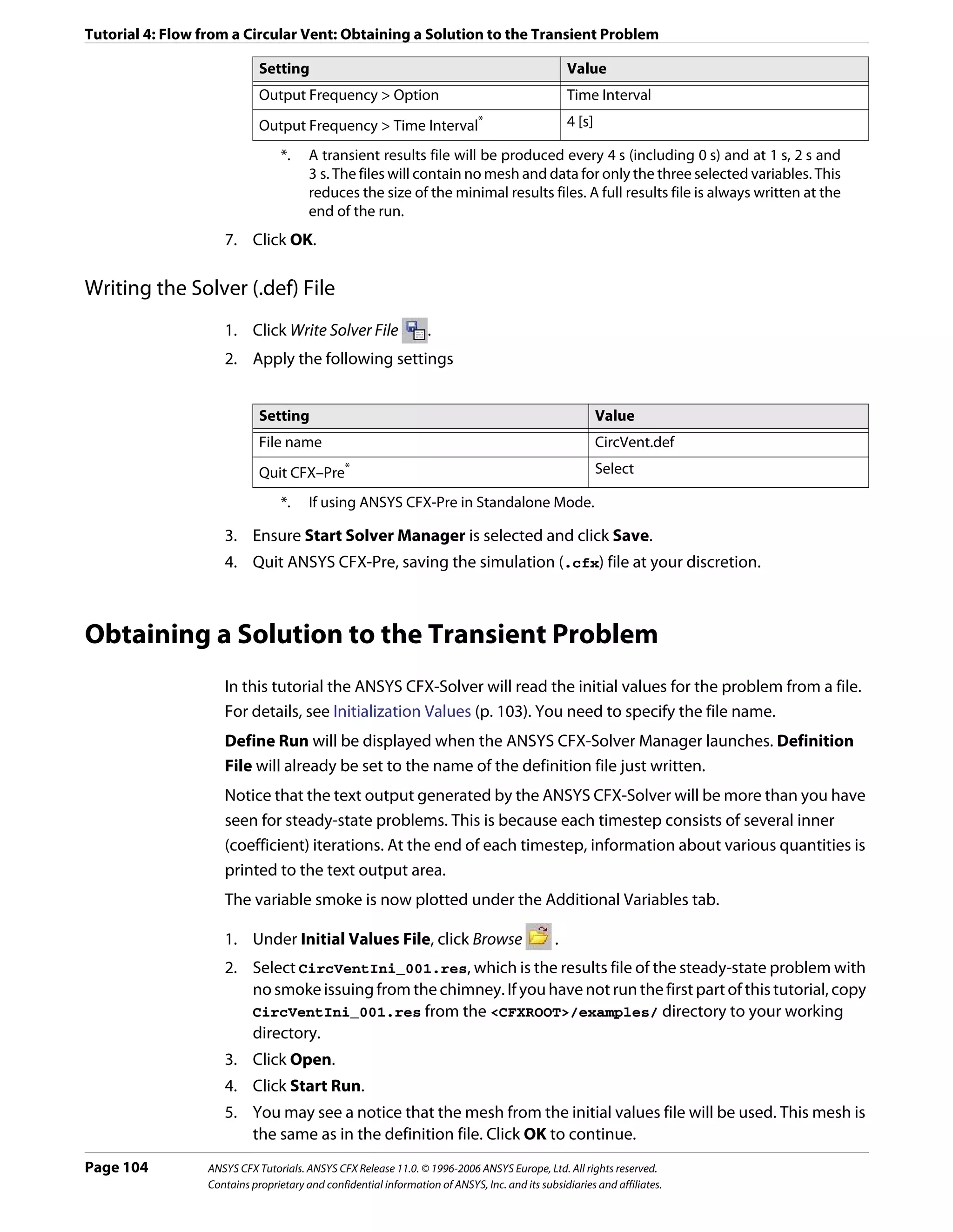 Tutorial 4: Flow from a Circular Vent: Obtaining a Solution to the Transient Problem

                             Setting                                                               Value
                             Output Frequency > Option                                             Time Interval
                             Output Frequency > Time Interval*                                     4 [s]

                                  *.    A transient results file will be produced every 4 s (including 0 s) and at 1 s, 2 s and
                                        3 s. The files will contain no mesh and data for only the three selected variables. This
                                        reduces the size of the minimal results files. A full results file is always written at the
                                        end of the run.
                     7. Click OK.

Writing the Solver (.def) File
                     1. Click Write Solver File                   .
                     2. Apply the following settings


                             Setting                                                                       Value
                             File name                                                                     CircVent.def
                             Quit CFX–Pre       *                                                          Select

                                  *.    If using ANSYS CFX-Pre in Standalone Mode.

                     3. Ensure Start Solver Manager is selected and click Save.
                     4. Quit ANSYS CFX-Pre, saving the simulation (.cfx) file at your discretion.



Obtaining a Solution to the Transient Problem
                     In this tutorial the ANSYS CFX-Solver will read the initial values for the problem from a file.
                     For details, see Initialization Values (p. 103). You need to specify the file name.
                     Define Run will be displayed when the ANSYS CFX-Solver Manager launches. Definition
                     File will already be set to the name of the definition file just written.
                     Notice that the text output generated by the ANSYS CFX-Solver will be more than you have
                     seen for steady-state problems. This is because each timestep consists of several inner
                     (coefficient) iterations. At the end of each timestep, information about various quantities is
                     printed to the text output area.
                     The variable smoke is now plotted under the Additional Variables tab.

                     1. Under Initial Values File, click Browse                                .
                     2. Select CircVentIni_001.res, which is the results file of the steady-state problem with
                        no smoke issuing from the chimney. If you have not run the first part of this tutorial, copy
                        CircVentIni_001.res from the <CFXROOT>/examples/ directory to your working
                        directory.
                     3. Click Open.
                     4. Click Start Run.
                     5. You may see a notice that the mesh from the initial values file will be used. This mesh is
                        the same as in the definition file. Click OK to continue.
Page 104          ANSYS CFX Tutorials. ANSYS CFX Release 11.0. © 1996-2006 ANSYS Europe, Ltd. All rights reserved.
                  Contains proprietary and confidential information of ANSYS, Inc. and its subsidiaries and affiliates.
 