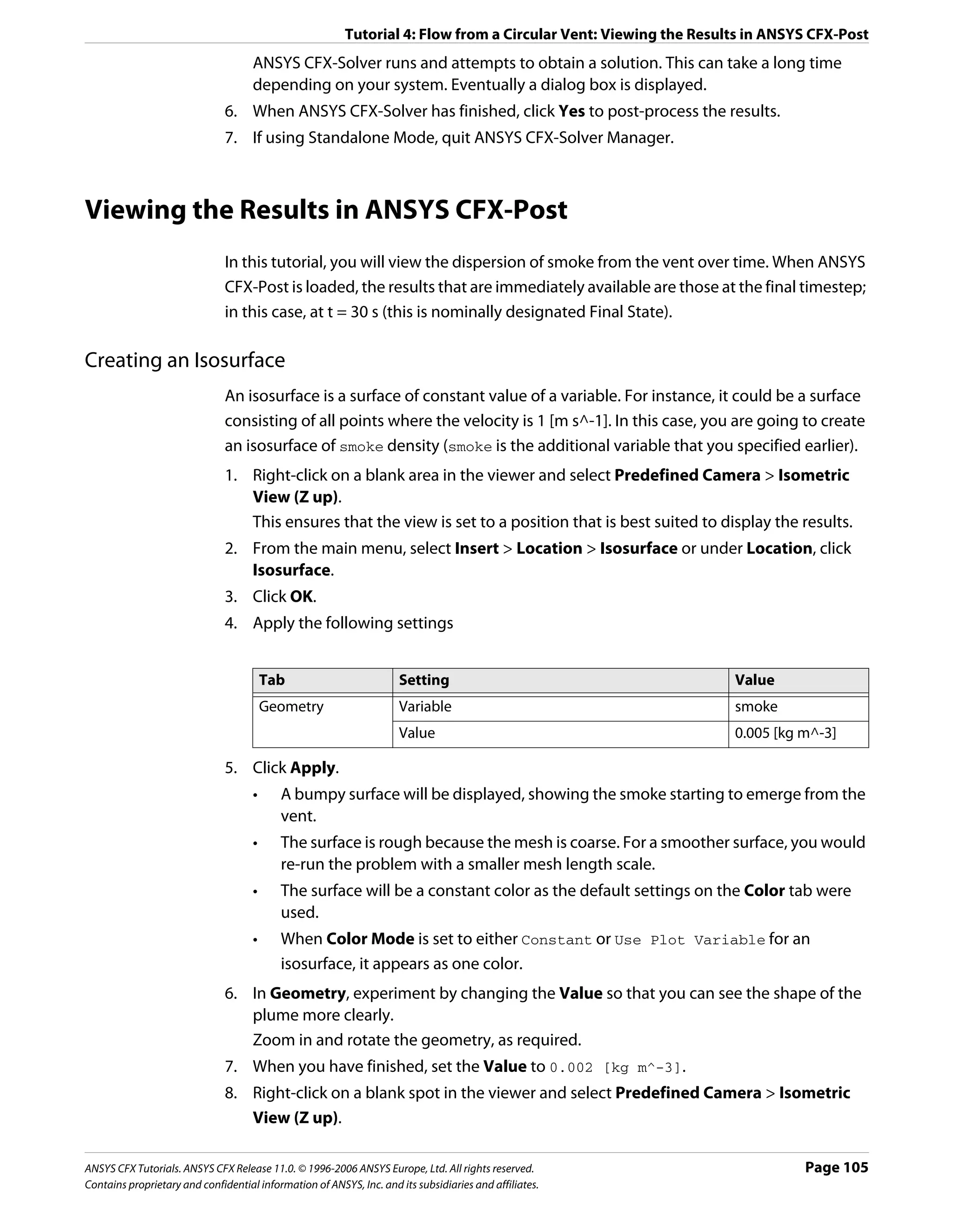 Tutorial 4: Flow from a Circular Vent: Viewing the Results in ANSYS CFX-Post
                                     ANSYS CFX-Solver runs and attempts to obtain a solution. This can take a long time
                                     depending on your system. Eventually a dialog box is displayed.
                               6. When ANSYS CFX-Solver has finished, click Yes to post-process the results.
                               7. If using Standalone Mode, quit ANSYS CFX-Solver Manager.



Viewing the Results in ANSYS CFX-Post
                               In this tutorial, you will view the dispersion of smoke from the vent over time. When ANSYS
                               CFX-Post is loaded, the results that are immediately available are those at the final timestep;
                               in this case, at t = 30 s (this is nominally designated Final State).

Creating an Isosurface
                               An isosurface is a surface of constant value of a variable. For instance, it could be a surface
                               consisting of all points where the velocity is 1 [m s^-1]. In this case, you are going to create
                               an isosurface of smoke density (smoke is the additional variable that you specified earlier).
                               1. Right-click on a blank area in the viewer and select Predefined Camera > Isometric
                                  View (Z up).
                                  This ensures that the view is set to a position that is best suited to display the results.
                               2. From the main menu, select Insert > Location > Isosurface or under Location, click
                                  Isosurface.
                               3. Click OK.
                               4. Apply the following settings


                                         Tab                         Setting                                     Value
                                         Geometry                    Variable                                    smoke
                                                                     Value                                       0.005 [kg m^-3]

                               5. Click Apply.
                                     •     A bumpy surface will be displayed, showing the smoke starting to emerge from the
                                           vent.
                                     •     The surface is rough because the mesh is coarse. For a smoother surface, you would
                                           re-run the problem with a smaller mesh length scale.
                                     •     The surface will be a constant color as the default settings on the Color tab were
                                           used.
                                     •     When Color Mode is set to either Constant or Use Plot Variable for an
                                           isosurface, it appears as one color.
                               6. In Geometry, experiment by changing the Value so that you can see the shape of the
                                  plume more clearly.
                                  Zoom in and rotate the geometry, as required.
                               7. When you have finished, set the Value to 0.002 [kg m^-3].
                               8. Right-click on a blank spot in the viewer and select Predefined Camera > Isometric
                                  View (Z up).

ANSYS CFX Tutorials. ANSYS CFX Release 11.0. © 1996-2006 ANSYS Europe, Ltd. All rights reserved.                           Page 105
Contains proprietary and confidential information of ANSYS, Inc. and its subsidiaries and affiliates.
 