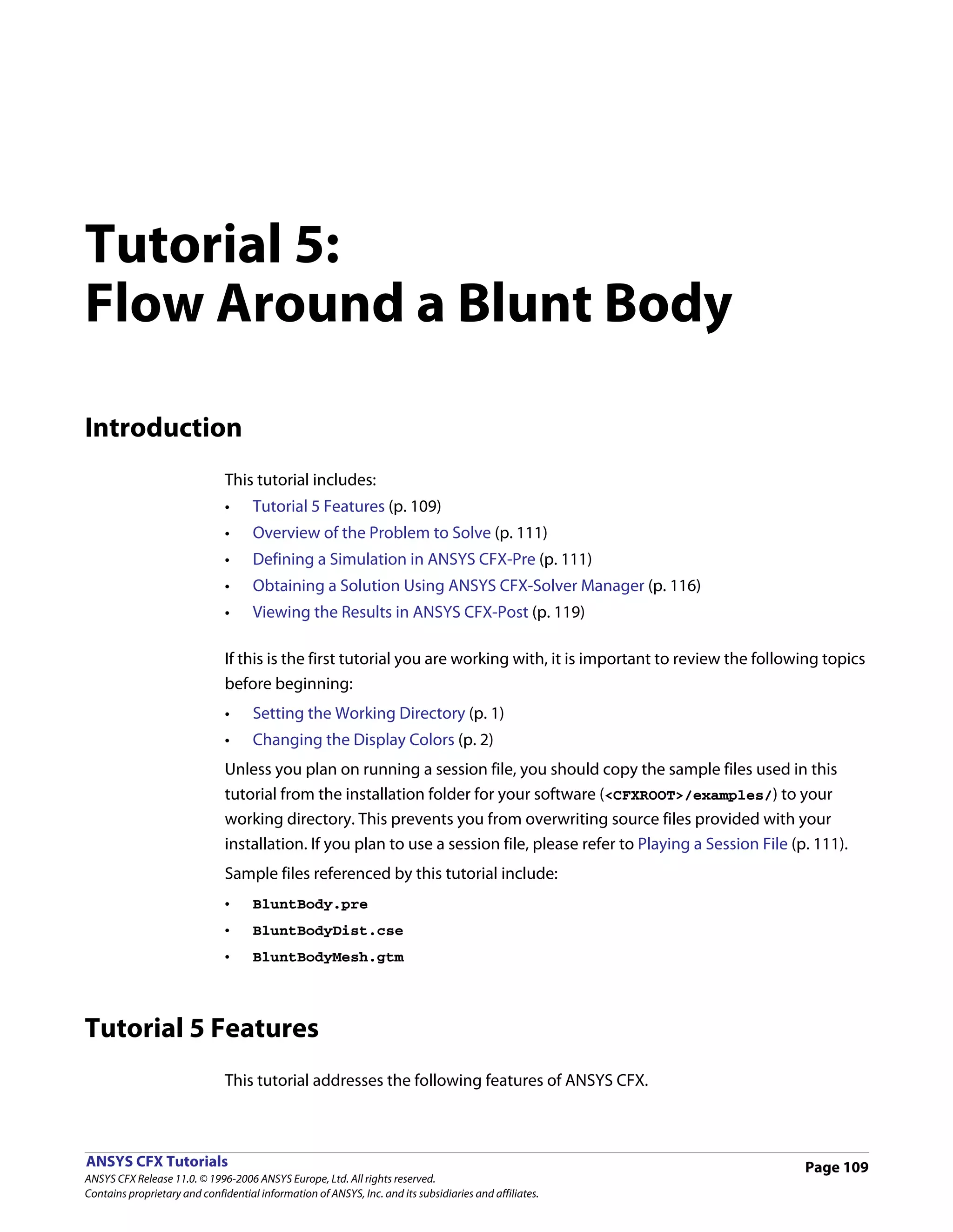 Tutorial 5:
Flow Around a Blunt Body

Introduction
                               This tutorial includes:
                               •     Tutorial 5 Features (p. 109)
                               •     Overview of the Problem to Solve (p. 111)
                               •     Defining a Simulation in ANSYS CFX-Pre (p. 111)
                               •     Obtaining a Solution Using ANSYS CFX-Solver Manager (p. 116)
                               •     Viewing the Results in ANSYS CFX-Post (p. 119)

                               If this is the first tutorial you are working with, it is important to review the following topics
                               before beginning:
                               •     Setting the Working Directory (p. 1)
                               •     Changing the Display Colors (p. 2)
                               Unless you plan on running a session file, you should copy the sample files used in this
                               tutorial from the installation folder for your software (<CFXROOT>/examples/) to your
                               working directory. This prevents you from overwriting source files provided with your
                               installation. If you plan to use a session file, please refer to Playing a Session File (p. 111).
                               Sample files referenced by this tutorial include:
                               •     BluntBody.pre
                               •     BluntBodyDist.cse
                               •     BluntBodyMesh.gtm




Tutorial 5 Features
                               This tutorial addresses the following features of ANSYS CFX.



ANSYS CFX Tutorials                                                                                                      Page 109
ANSYS CFX Release 11.0. © 1996-2006 ANSYS Europe, Ltd. All rights reserved.
Contains proprietary and confidential information of ANSYS, Inc. and its subsidiaries and affiliates.
 