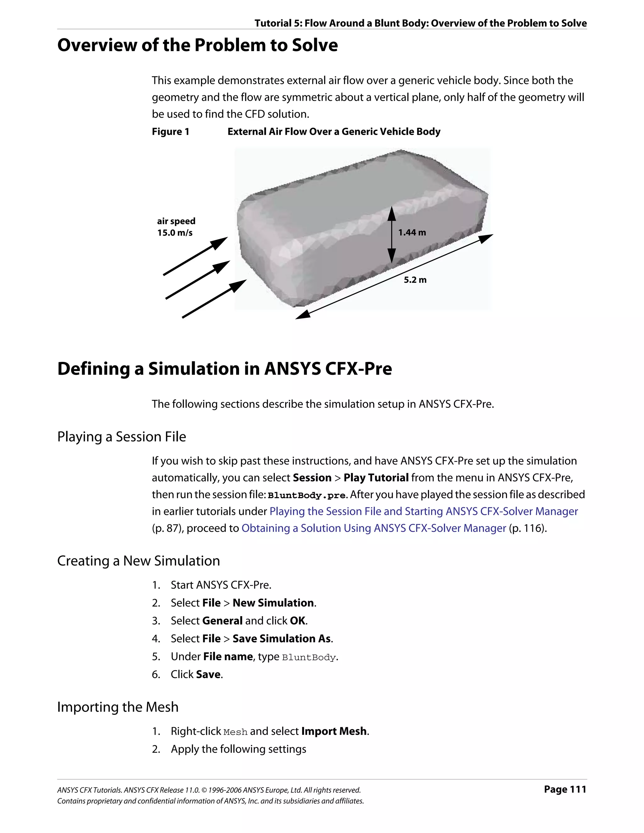 Tutorial 5: Flow Around a Blunt Body: Overview of the Problem to Solve

Overview of the Problem to Solve
                               This example demonstrates external air flow over a generic vehicle body. Since both the
                               geometry and the flow are symmetric about a vertical plane, only half of the geometry will
                               be used to find the CFD solution.
                               Figure 1                 External Air Flow Over a Generic Vehicle Body




                                air speed
                                15.0 m/s                                                                1.44 m



                                                                                                         5.2 m




Defining a Simulation in ANSYS CFX-Pre
                               The following sections describe the simulation setup in ANSYS CFX-Pre.

Playing a Session File
                               If you wish to skip past these instructions, and have ANSYS CFX-Pre set up the simulation
                               automatically, you can select Session > Play Tutorial from the menu in ANSYS CFX-Pre,
                               then run the session file: BluntBody.pre. After you have played the session file as described
                               in earlier tutorials under Playing the Session File and Starting ANSYS CFX-Solver Manager
                               (p. 87), proceed to Obtaining a Solution Using ANSYS CFX-Solver Manager (p. 116).

Creating a New Simulation
                               1. Start ANSYS CFX-Pre.
                               2. Select File > New Simulation.
                               3. Select General and click OK.
                               4. Select File > Save Simulation As.
                               5. Under File name, type BluntBody.
                               6. Click Save.

Importing the Mesh
                               1. Right-click Mesh and select Import Mesh.
                               2. Apply the following settings


ANSYS CFX Tutorials. ANSYS CFX Release 11.0. © 1996-2006 ANSYS Europe, Ltd. All rights reserved.                            Page 111
Contains proprietary and confidential information of ANSYS, Inc. and its subsidiaries and affiliates.
 