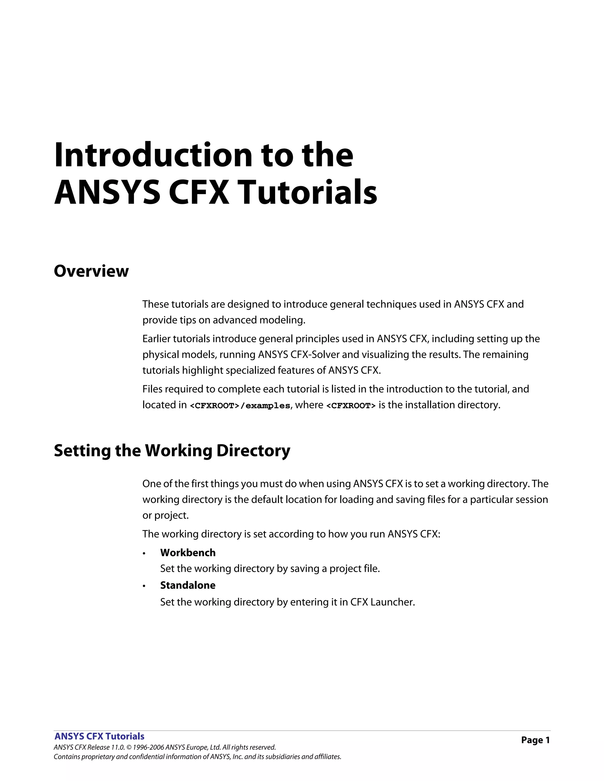 Introduction to the
ANSYS CFX Tutorials

Overview
                               These tutorials are designed to introduce general techniques used in ANSYS CFX and
                               provide tips on advanced modeling.
                               Earlier tutorials introduce general principles used in ANSYS CFX, including setting up the
                               physical models, running ANSYS CFX-Solver and visualizing the results. The remaining
                               tutorials highlight specialized features of ANSYS CFX.
                               Files required to complete each tutorial is listed in the introduction to the tutorial, and
                               located in <CFXROOT>/examples, where <CFXROOT> is the installation directory.



Setting the Working Directory
                               One of the first things you must do when using ANSYS CFX is to set a working directory. The
                               working directory is the default location for loading and saving files for a particular session
                               or project.
                               The working directory is set according to how you run ANSYS CFX:
                               •     Workbench
                                     Set the working directory by saving a project file.
                               •     Standalone
                                     Set the working directory by entering it in CFX Launcher.




ANSYS CFX Tutorials                                                                                                     Page 1
ANSYS CFX Release 11.0. © 1996-2006 ANSYS Europe, Ltd. All rights reserved.
Contains proprietary and confidential information of ANSYS, Inc. and its subsidiaries and affiliates.
 
