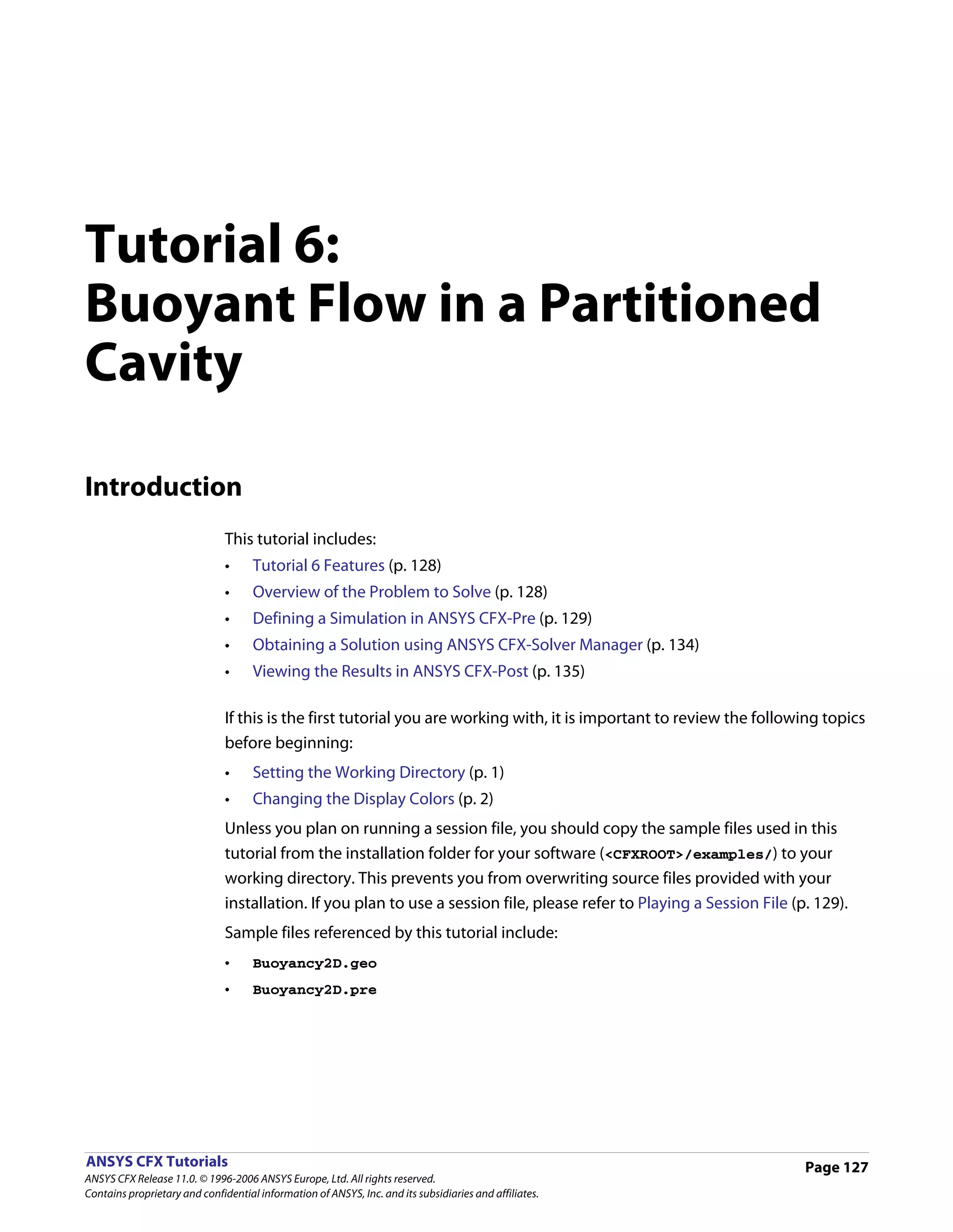 Tutorial 6:
Buoyant Flow in a Partitioned
Cavity

Introduction
                               This tutorial includes:
                               •     Tutorial 6 Features (p. 128)
                               •     Overview of the Problem to Solve (p. 128)
                               •     Defining a Simulation in ANSYS CFX-Pre (p. 129)
                               •     Obtaining a Solution using ANSYS CFX-Solver Manager (p. 134)
                               •     Viewing the Results in ANSYS CFX-Post (p. 135)

                               If this is the first tutorial you are working with, it is important to review the following topics
                               before beginning:
                               •     Setting the Working Directory (p. 1)
                               •     Changing the Display Colors (p. 2)
                               Unless you plan on running a session file, you should copy the sample files used in this
                               tutorial from the installation folder for your software (<CFXROOT>/examples/) to your
                               working directory. This prevents you from overwriting source files provided with your
                               installation. If you plan to use a session file, please refer to Playing a Session File (p. 129).
                               Sample files referenced by this tutorial include:
                               •     Buoyancy2D.geo
                               •     Buoyancy2D.pre




ANSYS CFX Tutorials                                                                                                      Page 127
ANSYS CFX Release 11.0. © 1996-2006 ANSYS Europe, Ltd. All rights reserved.
Contains proprietary and confidential information of ANSYS, Inc. and its subsidiaries and affiliates.
 