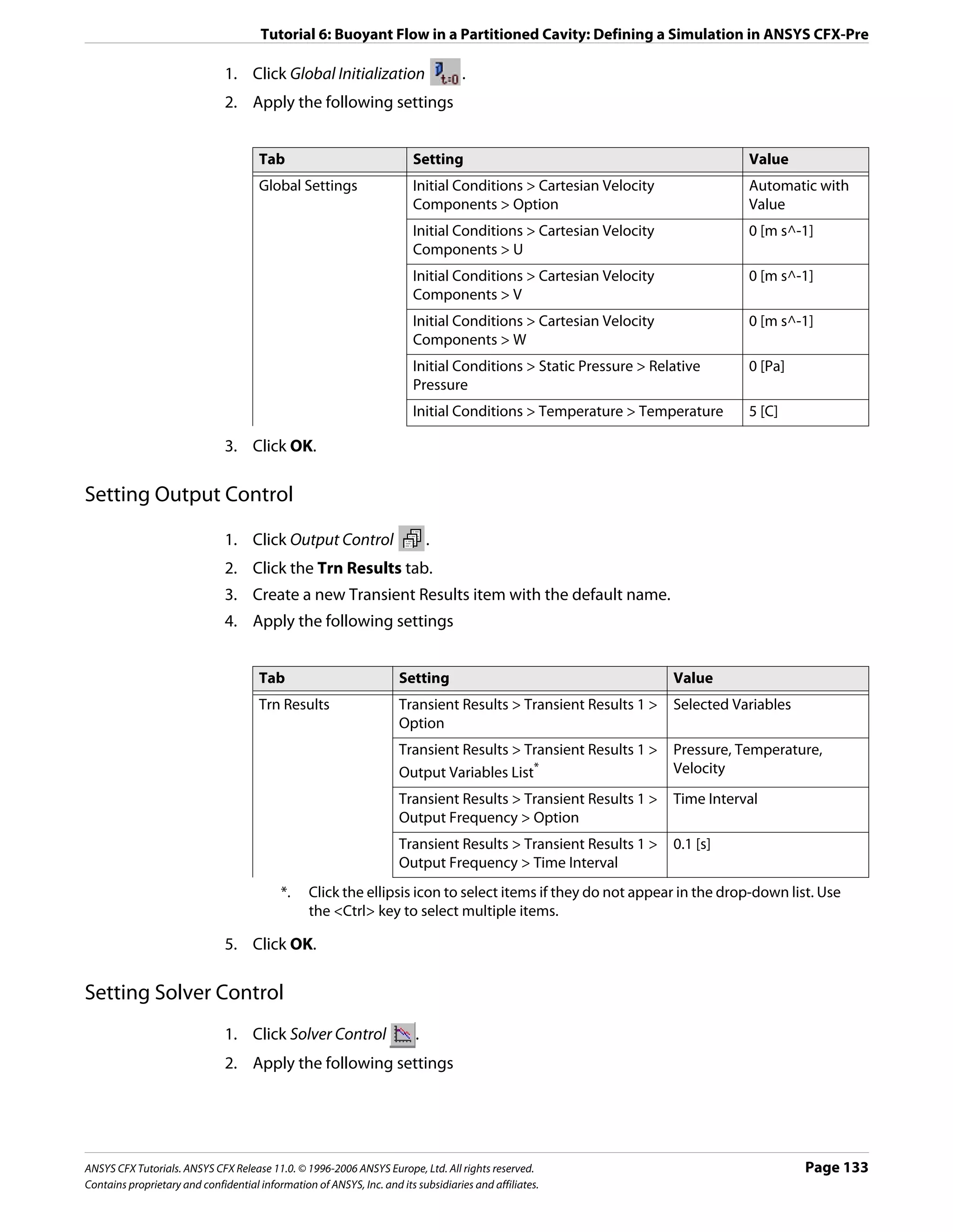 Tutorial 6: Buoyant Flow in a Partitioned Cavity: Defining a Simulation in ANSYS CFX-Pre

                               1. Click Global Initialization                      .
                               2. Apply the following settings


                                      Tab                                Setting                                              Value
                                      Global Settings                    Initial Conditions > Cartesian Velocity              Automatic with
                                                                         Components > Option                                  Value
                                                                         Initial Conditions > Cartesian Velocity              0 [m s^-1]
                                                                         Components > U
                                                                         Initial Conditions > Cartesian Velocity              0 [m s^-1]
                                                                         Components > V
                                                                         Initial Conditions > Cartesian Velocity              0 [m s^-1]
                                                                         Components > W
                                                                         Initial Conditions > Static Pressure > Relative      0 [Pa]
                                                                         Pressure
                                                                         Initial Conditions > Temperature > Temperature       5 [C]

                               3. Click OK.

Setting Output Control

                               1. Click Output Control                       .
                               2. Click the Trn Results tab.
                               3. Create a new Transient Results item with the default name.
                               4. Apply the following settings


                                      Tab                            Setting                                       Value
                                      Trn Results                    Transient Results > Transient Results 1 >     Selected Variables
                                                                     Option
                                                                     Transient Results > Transient Results 1 >     Pressure, Temperature,
                                                                     Output Variables List*                        Velocity
                                                                     Transient Results > Transient Results 1 >     Time Interval
                                                                     Output Frequency > Option
                                                                     Transient Results > Transient Results 1 >     0.1 [s]
                                                                     Output Frequency > Time Interval
                                           *.    Click the ellipsis icon to select items if they do not appear in the drop-down list. Use
                                                 the <Ctrl> key to select multiple items.

                               5. Click OK.

Setting Solver Control
                               1. Click Solver Control                   .
                               2. Apply the following settings




ANSYS CFX Tutorials. ANSYS CFX Release 11.0. © 1996-2006 ANSYS Europe, Ltd. All rights reserved.                                        Page 133
Contains proprietary and confidential information of ANSYS, Inc. and its subsidiaries and affiliates.
 