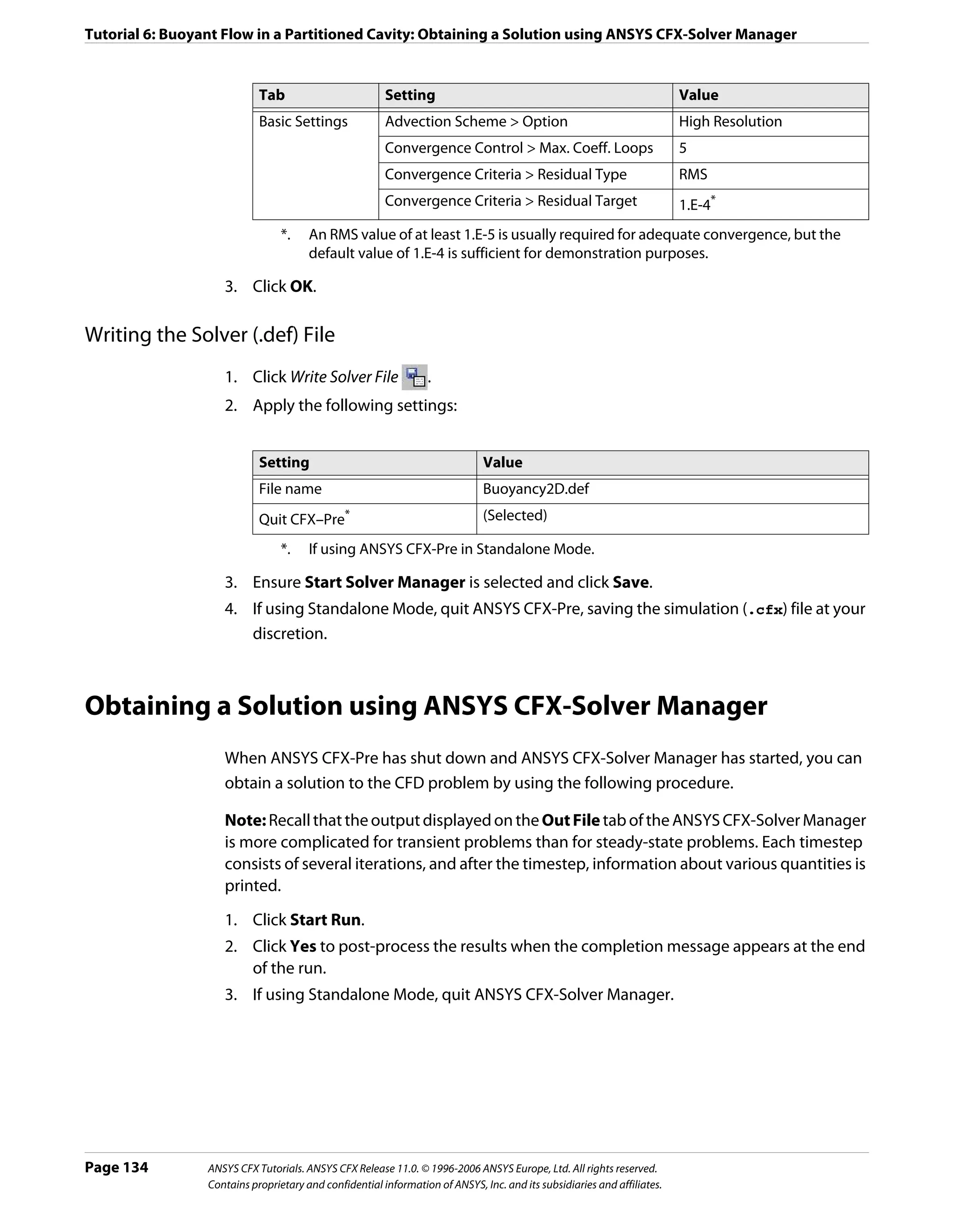 Tutorial 6: Buoyant Flow in a Partitioned Cavity: Obtaining a Solution using ANSYS CFX-Solver Manager


                            Tab                         Setting                                                          Value
                            Basic Settings              Advection Scheme > Option                                        High Resolution
                                                        Convergence Control > Max. Coeff. Loops                          5
                                                        Convergence Criteria > Residual Type                             RMS
                                                        Convergence Criteria > Residual Target                           1.E-4*
                                 *.    An RMS value of at least 1.E-5 is usually required for adequate convergence, but the
                                       default value of 1.E-4 is sufficient for demonstration purposes.

                    3. Click OK.

Writing the Solver (.def) File
                    1. Click Write Solver File                   .
                    2. Apply the following settings:


                            Setting                                           Value
                            File name                                         Buoyancy2D.def
                            Quit CFX–Pre*                                     (Selected)

                                 *.    If using ANSYS CFX-Pre in Standalone Mode.

                    3. Ensure Start Solver Manager is selected and click Save.
                    4. If using Standalone Mode, quit ANSYS CFX-Pre, saving the simulation (.cfx) file at your
                       discretion.



Obtaining a Solution using ANSYS CFX-Solver Manager
                    When ANSYS CFX-Pre has shut down and ANSYS CFX-Solver Manager has started, you can
                    obtain a solution to the CFD problem by using the following procedure.

                    Note: Recall that the output displayed on the Out File tab of the ANSYS CFX-Solver Manager
                    is more complicated for transient problems than for steady-state problems. Each timestep
                    consists of several iterations, and after the timestep, information about various quantities is
                    printed.
                    1. Click Start Run.
                    2. Click Yes to post-process the results when the completion message appears at the end
                       of the run.
                    3. If using Standalone Mode, quit ANSYS CFX-Solver Manager.




Page 134         ANSYS CFX Tutorials. ANSYS CFX Release 11.0. © 1996-2006 ANSYS Europe, Ltd. All rights reserved.
                 Contains proprietary and confidential information of ANSYS, Inc. and its subsidiaries and affiliates.
 