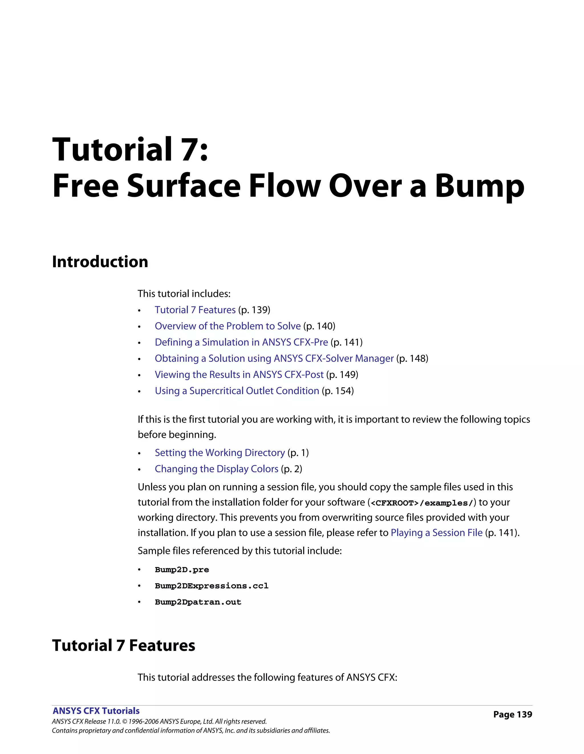 Tutorial 7:
Free Surface Flow Over a Bump

Introduction
                               This tutorial includes:
                               •     Tutorial 7 Features (p. 139)
                               •     Overview of the Problem to Solve (p. 140)
                               •     Defining a Simulation in ANSYS CFX-Pre (p. 141)
                               •     Obtaining a Solution using ANSYS CFX-Solver Manager (p. 148)
                               •     Viewing the Results in ANSYS CFX-Post (p. 149)
                               •     Using a Supercritical Outlet Condition (p. 154)

                               If this is the first tutorial you are working with, it is important to review the following topics
                               before beginning.
                               •     Setting the Working Directory (p. 1)
                               •     Changing the Display Colors (p. 2)
                               Unless you plan on running a session file, you should copy the sample files used in this
                               tutorial from the installation folder for your software (<CFXROOT>/examples/) to your
                               working directory. This prevents you from overwriting source files provided with your
                               installation. If you plan to use a session file, please refer to Playing a Session File (p. 141).
                               Sample files referenced by this tutorial include:
                               •     Bump2D.pre
                               •     Bump2DExpressions.ccl
                               •     Bump2Dpatran.out




Tutorial 7 Features
                               This tutorial addresses the following features of ANSYS CFX:


ANSYS CFX Tutorials                                                                                                      Page 139
ANSYS CFX Release 11.0. © 1996-2006 ANSYS Europe, Ltd. All rights reserved.
Contains proprietary and confidential information of ANSYS, Inc. and its subsidiaries and affiliates.
 