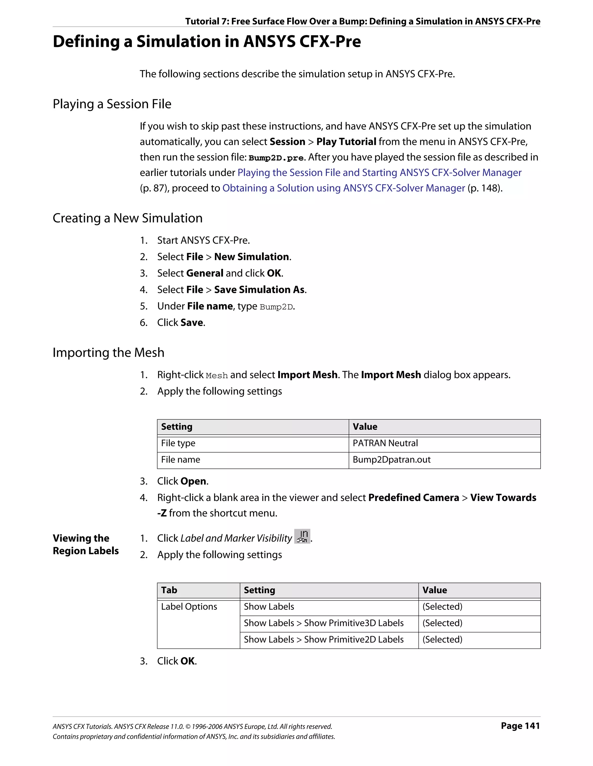 Tutorial 7: Free Surface Flow Over a Bump: Defining a Simulation in ANSYS CFX-Pre

Defining a Simulation in ANSYS CFX-Pre
                               The following sections describe the simulation setup in ANSYS CFX-Pre.

Playing a Session File
                               If you wish to skip past these instructions, and have ANSYS CFX-Pre set up the simulation
                               automatically, you can select Session > Play Tutorial from the menu in ANSYS CFX-Pre,
                               then run the session file: Bump2D.pre. After you have played the session file as described in
                               earlier tutorials under Playing the Session File and Starting ANSYS CFX-Solver Manager
                               (p. 87), proceed to Obtaining a Solution using ANSYS CFX-Solver Manager (p. 148).

Creating a New Simulation
                               1. Start ANSYS CFX-Pre.
                               2. Select File > New Simulation.
                               3. Select General and click OK.
                               4. Select File > Save Simulation As.
                               5. Under File name, type Bump2D.
                               6. Click Save.

Importing the Mesh
                               1. Right-click Mesh and select Import Mesh. The Import Mesh dialog box appears.
                               2. Apply the following settings


                                      Setting                                                           Value
                                      File type                                                         PATRAN Neutral
                                      File name                                                         Bump2Dpatran.out

                               3. Click Open.
                               4. Right-click a blank area in the viewer and select Predefined Camera > View Towards
                                  -Z from the shortcut menu.

Viewing the                    1. Click Label and Marker Visibility                         .
Region Labels                  2. Apply the following settings


                                      Tab                           Setting                                              Value
                                      Label Options                 Show Labels                                          (Selected)
                                                                    Show Labels > Show Primitive3D Labels                (Selected)
                                                                    Show Labels > Show Primitive2D Labels                (Selected)

                               3. Click OK.




ANSYS CFX Tutorials. ANSYS CFX Release 11.0. © 1996-2006 ANSYS Europe, Ltd. All rights reserved.                                      Page 141
Contains proprietary and confidential information of ANSYS, Inc. and its subsidiaries and affiliates.
 