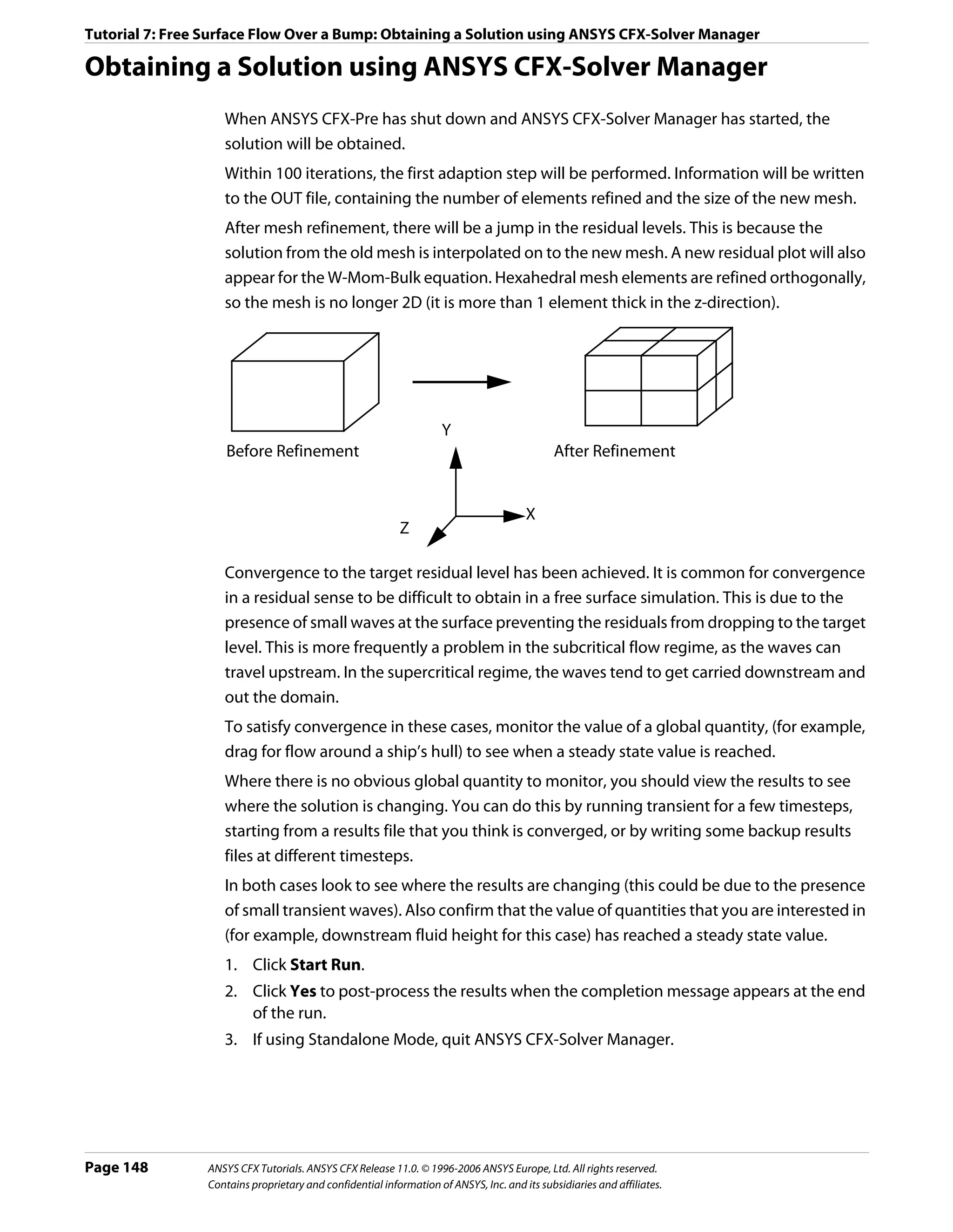 Tutorial 7: Free Surface Flow Over a Bump: Obtaining a Solution using ANSYS CFX-Solver Manager

Obtaining a Solution using ANSYS CFX-Solver Manager
                    When ANSYS CFX-Pre has shut down and ANSYS CFX-Solver Manager has started, the
                    solution will be obtained.
                    Within 100 iterations, the first adaption step will be performed. Information will be written
                    to the OUT file, containing the number of elements refined and the size of the new mesh.
                    After mesh refinement, there will be a jump in the residual levels. This is because the
                    solution from the old mesh is interpolated on to the new mesh. A new residual plot will also
                    appear for the W-Mom-Bulk equation. Hexahedral mesh elements are refined orthogonally,
                    so the mesh is no longer 2D (it is more than 1 element thick in the z-direction).




                                                                     Y
                     Before Refinement                                                       After Refinement


                                                                                       X
                                                           Z

                    Convergence to the target residual level has been achieved. It is common for convergence
                    in a residual sense to be difficult to obtain in a free surface simulation. This is due to the
                    presence of small waves at the surface preventing the residuals from dropping to the target
                    level. This is more frequently a problem in the subcritical flow regime, as the waves can
                    travel upstream. In the supercritical regime, the waves tend to get carried downstream and
                    out the domain.
                    To satisfy convergence in these cases, monitor the value of a global quantity, (for example,
                    drag for flow around a ship’s hull) to see when a steady state value is reached.
                    Where there is no obvious global quantity to monitor, you should view the results to see
                    where the solution is changing. You can do this by running transient for a few timesteps,
                    starting from a results file that you think is converged, or by writing some backup results
                    files at different timesteps.
                    In both cases look to see where the results are changing (this could be due to the presence
                    of small transient waves). Also confirm that the value of quantities that you are interested in
                    (for example, downstream fluid height for this case) has reached a steady state value.
                    1. Click Start Run.
                    2. Click Yes to post-process the results when the completion message appears at the end
                       of the run.
                    3. If using Standalone Mode, quit ANSYS CFX-Solver Manager.




Page 148         ANSYS CFX Tutorials. ANSYS CFX Release 11.0. © 1996-2006 ANSYS Europe, Ltd. All rights reserved.
                 Contains proprietary and confidential information of ANSYS, Inc. and its subsidiaries and affiliates.
 
