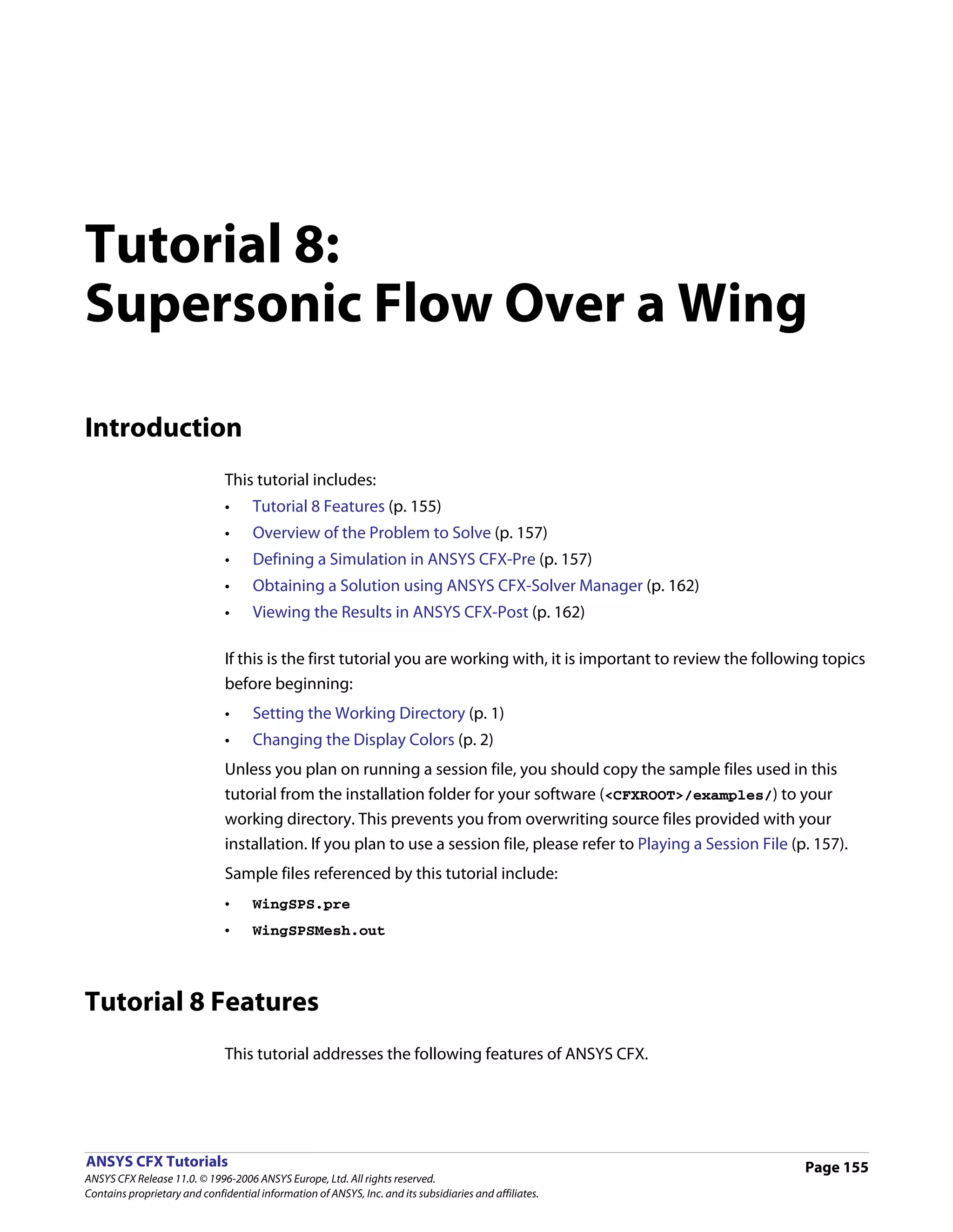 Tutorial 8:
Supersonic Flow Over a Wing

Introduction
                               This tutorial includes:
                               •     Tutorial 8 Features (p. 155)
                               •     Overview of the Problem to Solve (p. 157)
                               •     Defining a Simulation in ANSYS CFX-Pre (p. 157)
                               •     Obtaining a Solution using ANSYS CFX-Solver Manager (p. 162)
                               •     Viewing the Results in ANSYS CFX-Post (p. 162)

                               If this is the first tutorial you are working with, it is important to review the following topics
                               before beginning:
                               •     Setting the Working Directory (p. 1)
                               •     Changing the Display Colors (p. 2)
                               Unless you plan on running a session file, you should copy the sample files used in this
                               tutorial from the installation folder for your software (<CFXROOT>/examples/) to your
                               working directory. This prevents you from overwriting source files provided with your
                               installation. If you plan to use a session file, please refer to Playing a Session File (p. 157).
                               Sample files referenced by this tutorial include:
                               •     WingSPS.pre
                               •     WingSPSMesh.out




Tutorial 8 Features
                               This tutorial addresses the following features of ANSYS CFX.




ANSYS CFX Tutorials                                                                                                      Page 155
ANSYS CFX Release 11.0. © 1996-2006 ANSYS Europe, Ltd. All rights reserved.
Contains proprietary and confidential information of ANSYS, Inc. and its subsidiaries and affiliates.
 