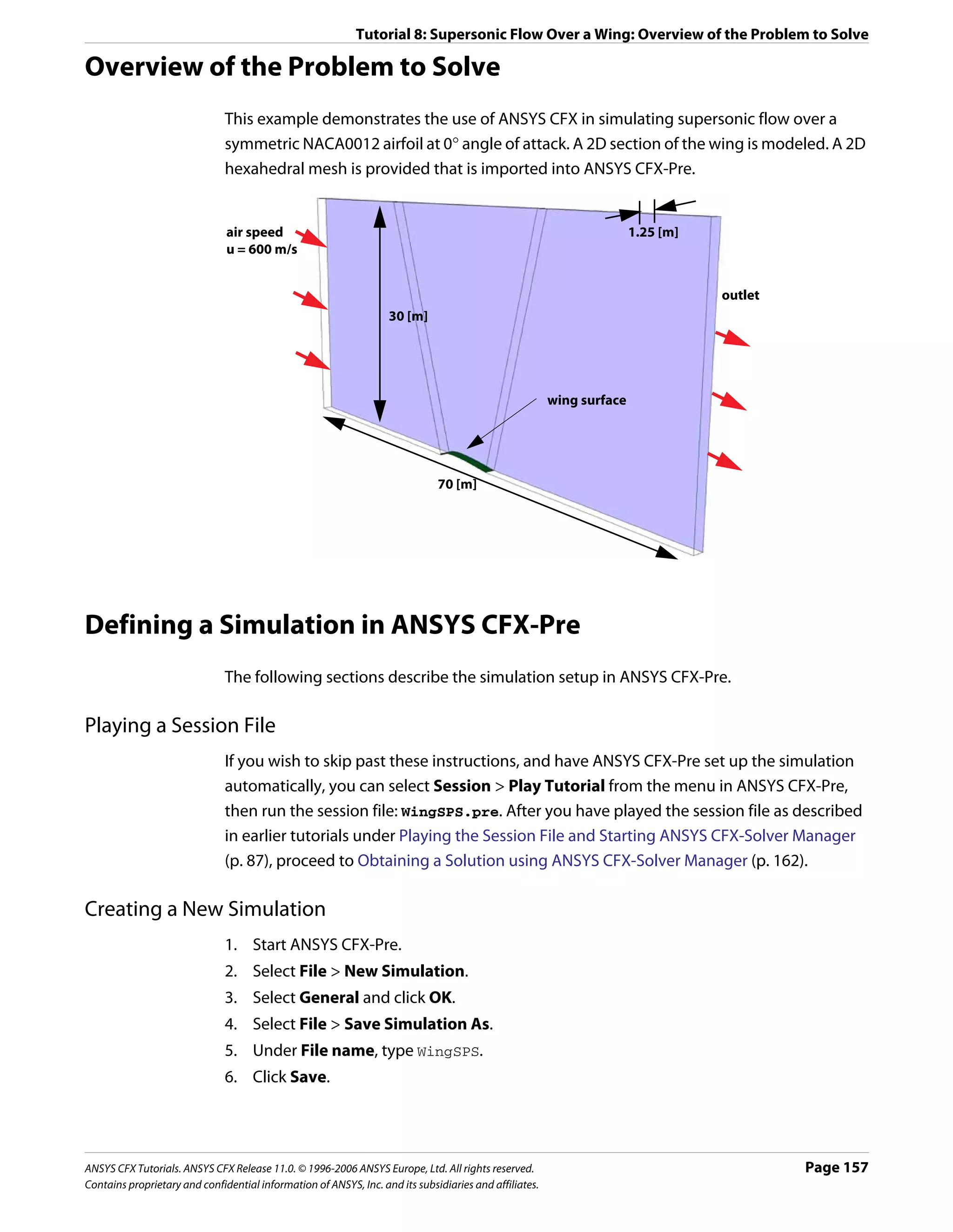 Tutorial 8: Supersonic Flow Over a Wing: Overview of the Problem to Solve

Overview of the Problem to Solve
                               This example demonstrates the use of ANSYS CFX in simulating supersonic flow over a
                               symmetric NACA0012 airfoil at 0° angle of attack. A 2D section of the wing is modeled. A 2D
                               hexahedral mesh is provided that is imported into ANSYS CFX-Pre.


                               air speed                                                                               1.25 [m]
                               u = 600 m/s


                                                                                                                                  outlet
                                                                   30 [m]




                                                                                                        wing surface




                                                                              70 [m]




Defining a Simulation in ANSYS CFX-Pre
                               The following sections describe the simulation setup in ANSYS CFX-Pre.

Playing a Session File
                               If you wish to skip past these instructions, and have ANSYS CFX-Pre set up the simulation
                               automatically, you can select Session > Play Tutorial from the menu in ANSYS CFX-Pre,
                               then run the session file: WingSPS.pre. After you have played the session file as described
                               in earlier tutorials under Playing the Session File and Starting ANSYS CFX-Solver Manager
                               (p. 87), proceed to Obtaining a Solution using ANSYS CFX-Solver Manager (p. 162).

Creating a New Simulation
                               1. Start ANSYS CFX-Pre.
                               2. Select File > New Simulation.
                               3. Select General and click OK.
                               4. Select File > Save Simulation As.
                               5. Under File name, type WingSPS.
                               6. Click Save.




ANSYS CFX Tutorials. ANSYS CFX Release 11.0. © 1996-2006 ANSYS Europe, Ltd. All rights reserved.                                           Page 157
Contains proprietary and confidential information of ANSYS, Inc. and its subsidiaries and affiliates.
 
