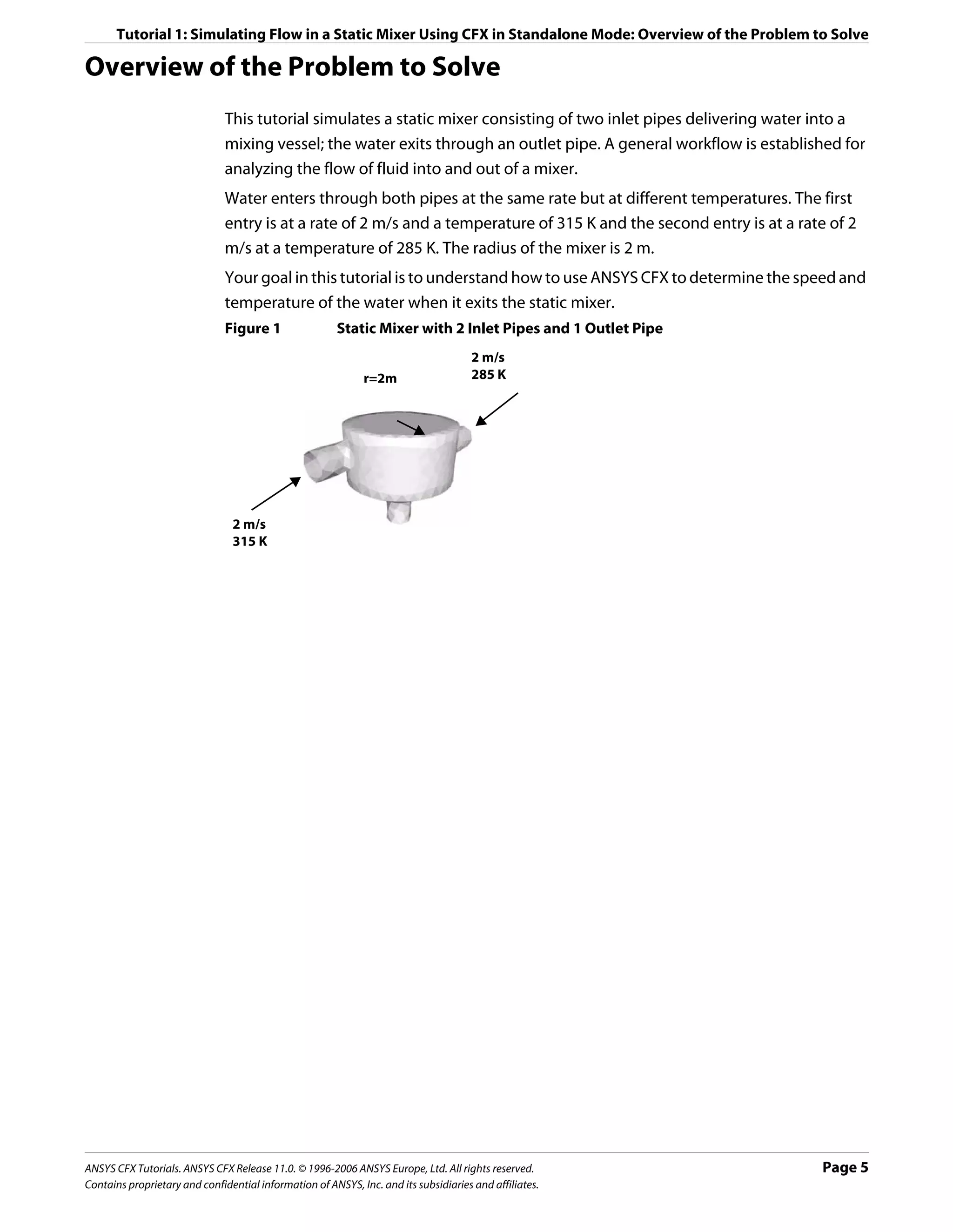 Tutorial 1: Simulating Flow in a Static Mixer Using CFX in Standalone Mode: Overview of the Problem to Solve

Overview of the Problem to Solve
                               This tutorial simulates a static mixer consisting of two inlet pipes delivering water into a
                               mixing vessel; the water exits through an outlet pipe. A general workflow is established for
                               analyzing the flow of fluid into and out of a mixer.
                               Water enters through both pipes at the same rate but at different temperatures. The first
                               entry is at a rate of 2 m/s and a temperature of 315 K and the second entry is at a rate of 2
                               m/s at a temperature of 285 K. The radius of the mixer is 2 m.
                               Your goal in this tutorial is to understand how to use ANSYS CFX to determine the speed and
                               temperature of the water when it exits the static mixer.
                               Figure 1                 Static Mixer with 2 Inlet Pipes and 1 Outlet Pipe
                                                                                     2 m/s
                                                              r=2m                   285 K




                                2 m/s
                                315 K




ANSYS CFX Tutorials. ANSYS CFX Release 11.0. © 1996-2006 ANSYS Europe, Ltd. All rights reserved.                      Page 5
Contains proprietary and confidential information of ANSYS, Inc. and its subsidiaries and affiliates.
 