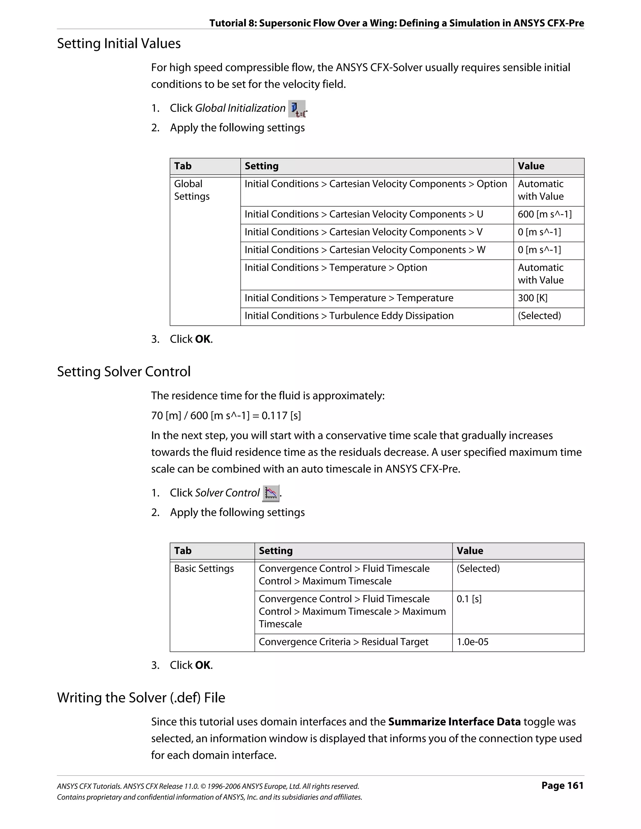 Tutorial 8: Supersonic Flow Over a Wing: Defining a Simulation in ANSYS CFX-Pre

Setting Initial Values
                               For high speed compressible flow, the ANSYS CFX-Solver usually requires sensible initial
                               conditions to be set for the velocity field.

                               1. Click Global Initialization                     .
                               2. Apply the following settings


                                      Tab                     Setting                                                         Value
                                      Global                  Initial Conditions > Cartesian Velocity Components > Option     Automatic
                                      Settings                                                                                with Value
                                                              Initial Conditions > Cartesian Velocity Components > U          600 [m s^-1]
                                                              Initial Conditions > Cartesian Velocity Components > V          0 [m s^-1]
                                                              Initial Conditions > Cartesian Velocity Components > W          0 [m s^-1]
                                                              Initial Conditions > Temperature > Option                       Automatic
                                                                                                                              with Value
                                                              Initial Conditions > Temperature > Temperature                  300 [K]
                                                              Initial Conditions > Turbulence Eddy Dissipation                (Selected)

                               3. Click OK.

Setting Solver Control
                               The residence time for the fluid is approximately:
                               70 [m] / 600 [m s^-1] = 0.117 [s]
                               In the next step, you will start with a conservative time scale that gradually increases
                               towards the fluid residence time as the residuals decrease. A user specified maximum time
                               scale can be combined with an auto timescale in ANSYS CFX-Pre.

                               1. Click Solver Control                   .
                               2. Apply the following settings


                                      Tab                         Setting                                        Value
                                      Basic Settings              Convergence Control > Fluid Timescale          (Selected)
                                                                  Control > Maximum Timescale
                                                                  Convergence Control > Fluid Timescale          0.1 [s]
                                                                  Control > Maximum Timescale > Maximum
                                                                  Timescale
                                                                  Convergence Criteria > Residual Target         1.0e-05

                               3. Click OK.

Writing the Solver (.def) File
                               Since this tutorial uses domain interfaces and the Summarize Interface Data toggle was
                               selected, an information window is displayed that informs you of the connection type used
                               for each domain interface.

ANSYS CFX Tutorials. ANSYS CFX Release 11.0. © 1996-2006 ANSYS Europe, Ltd. All rights reserved.                                   Page 161
Contains proprietary and confidential information of ANSYS, Inc. and its subsidiaries and affiliates.
 